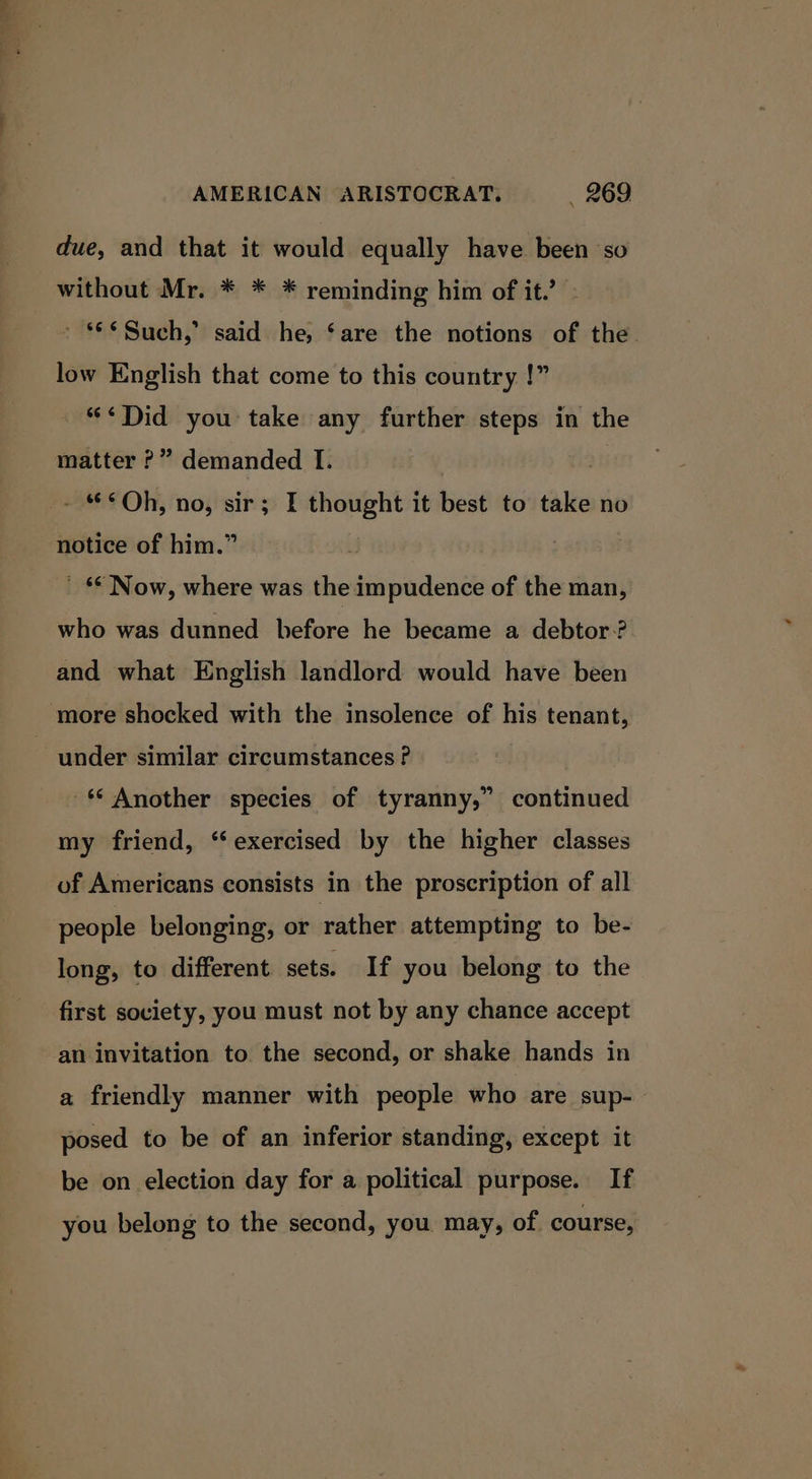 “ae AMERICAN ARISTOCRAT. _ 269 due, and that it would equally have been so without Mr. * * * reminding him of it.’ ' Such,’ said he, ‘are the notions of the. low English that come to this country !” “&lt;¢Did you take any further steps in the matter ?” demanded I. - “&lt;°Qh, no, sir; I thought it best to take no notice of him.” ’ §* Now, where was the impudence of the man, who was dunned before he became a debtor? and what English landlord would have been under similar circumstances ? -* Another species of tyranny,” continued my friend, “exercised by the higher classes of Americans consists in the proscription of all people belonging, or rather attempting to be- long, to different sets. If you belong to the first society, you must not by any chance accept an invitation to the second, or shake hands in a friendly manner with people who are sup-— posed to be of an inferior standing, except it be on election day for a political purpose. If you belong to the second, you may, of. course,