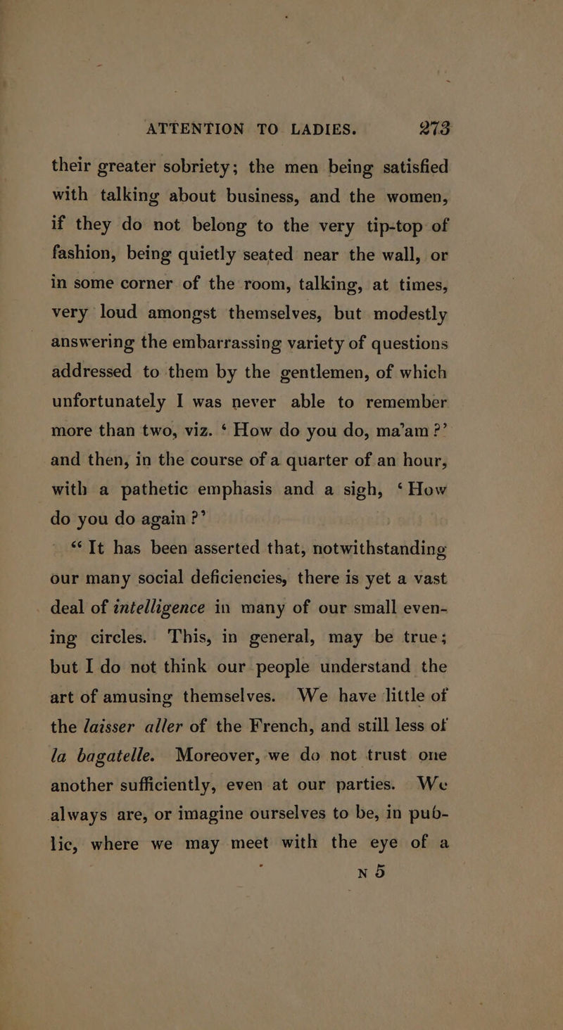 their greater sobriety; the men being satisfied with talking about business, and the women, if they do not belong to the very tip-top of fashion, being quietly seated near the wall, or in some corner of the room, talking, at times, very loud amongst themselves, but modestly answering the embarrassing variety of questions addressed to them by the gentlemen, of which unfortunately I was never able to remember more than two, viz. ‘ How do you do, ma’am ?’ and then, in the course of a quarter of an hour, with a pathetic emphasis and a sigh, ‘ How do you do again ?’ “It has been asserted that, notwithstanding our many social deficiencies, there is yet a vast deal of intelligence in many of our small even- ing circles. This, in general, may be true; but I do not think our people understand the art of amusing themselves. We have little of the daisser aller of the French, and still less of la bagatelle. Moreover, we do not trust one another sufficiently, even at our parties. We always are, or imagine ourselves to be, in pub- lic, where we may meet with the eye of a } NO