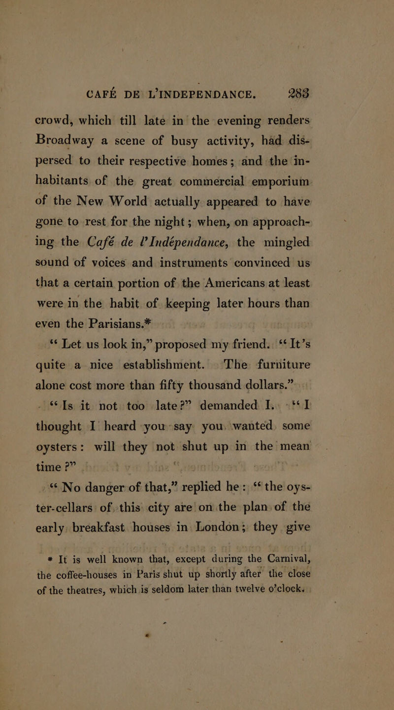 crowd, which till late in the evening anders Broadway a scene of busy activity, had dis- persed to their respective homes; and the in- habitants of the great commercial emporium of the New World actually appeared to have gone to rest for the night ; when, on approach- ing the Café de Ul’ Indépendance, the mingled sound of voices and instruments convinced us that a certain portion of the Americans at least were in the habit of. keeping later hours than even the Parisians.* ‘* Let us look in,” proposed my friend. ‘* It’s quite a nice establishment. The furniture alone cost more than fifty thousand dollars.” “Is it not too late?” demanded I. -‘* 1 thought I heard yousay you, wanted, some oysters: will they not shut up in the mean time ?” bin bine’ mend! “No danger of that,” replied he: ‘ the oys- ter-cellars of this city are on the plan of the early: breakfast houses in. London; they give * It is well known that, except during the Carnival, the coffee-houses in Paris shut up shortly after the close of the theatres, which is seldom later than twelve o’clock.