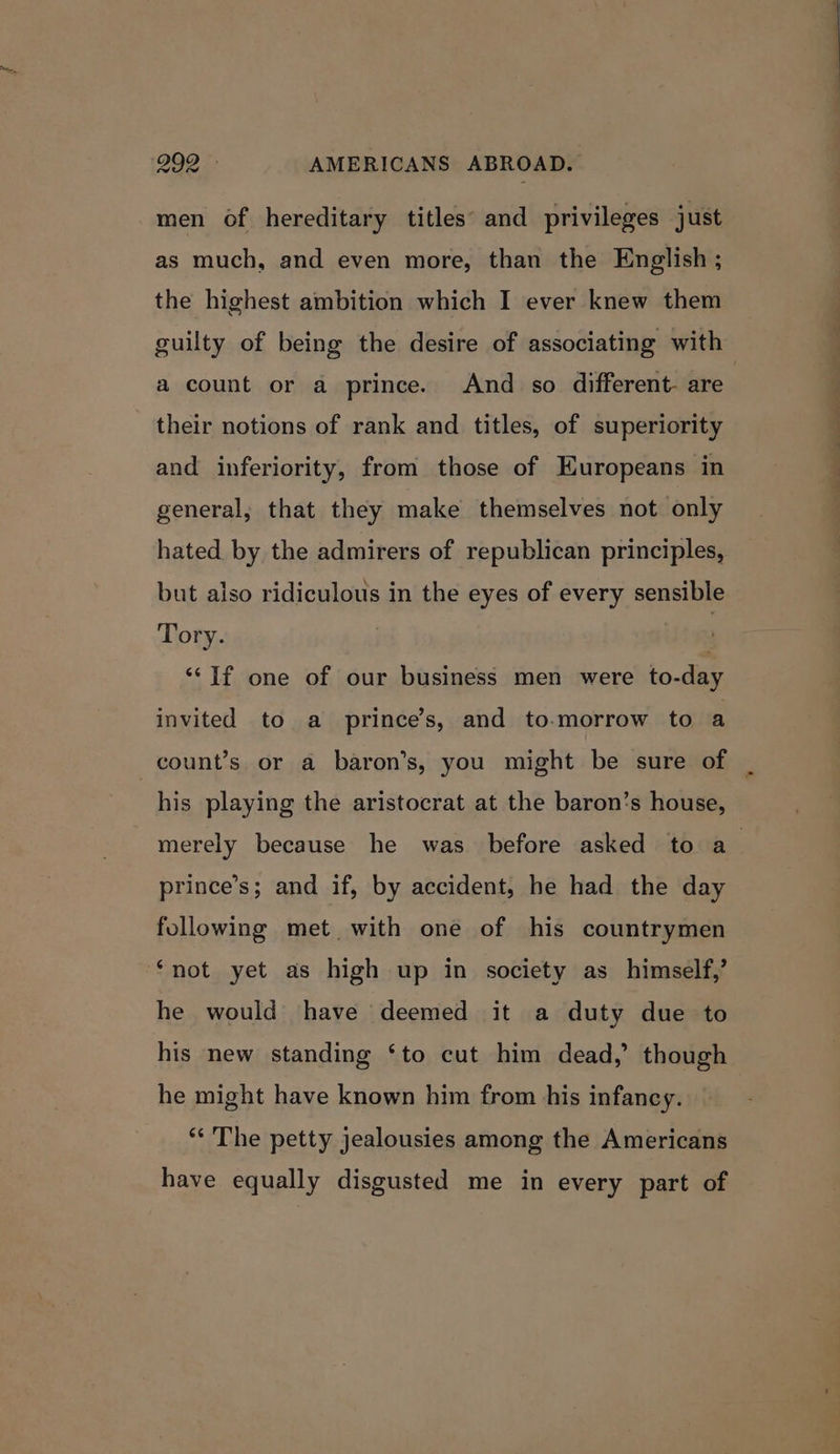 299 «. AMERICANS ABROAD. men of hereditary titles’ and privileges just as much, and even more, than the English ; the highest ambition which I ever knew them guilty of being the desire of associating with a count or a prince. And so different. are their notions of rank and titles, of superiority and inferiority, from those of Europeans in general, that they make themselves not only hated by the admirers of republican principles, but also ridiculous in the eyes of every sensible Tory. : “If one of our business men were to-day invited to a prince’s, and to-morrow to a count’s or a baron’s, you might be sure of | | his playing the aristocrat at the baron’s house, merely because he was before asked to a_ prince’s; and if, by accident, he had the day following met with one of his countrymen ‘not yet as high up in society as himself,’ he would have deemed it a duty due to his new standing ‘to cut him dead,’ though he might have known him from his infancy. ** The petty jealousies among the Americans have equally disgusted me in every part of