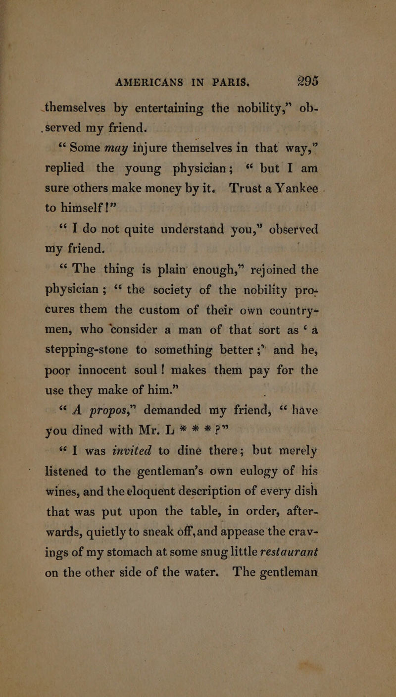 aaa ee AMERICANS IN PARIS, 295 themselves by entertaining the nobility,” ob- served my friend. , “Some may injure themselves in that way,” replied the young physician; “ but I am sure others make money by it. Trust a Yankee . to himself!” *¢ I do not quite understand you,” observed my friend. ** The thing is plain enough,” rejoined the physician ; “‘ the society of the nobility pro- cures them the custom of their own country- men, who consider a man of that sort as ‘a stepping-stone to something better ;” and he, poor innocent soul! makes them pay for the use they make of him.” ; “‘ A propos,” demanded my friend, ‘ have you dined with Mr. L * * *?” “| was invited to dine there; but merely listened to the gentleman’s own eulogy of his. wines, and the eloquent description of every dish that was put upon the table, in order, after- wards, quietly to sneak off,and appease the crav- ings of my stomach at some snug little restaurant on the other side of the water. The gentleman