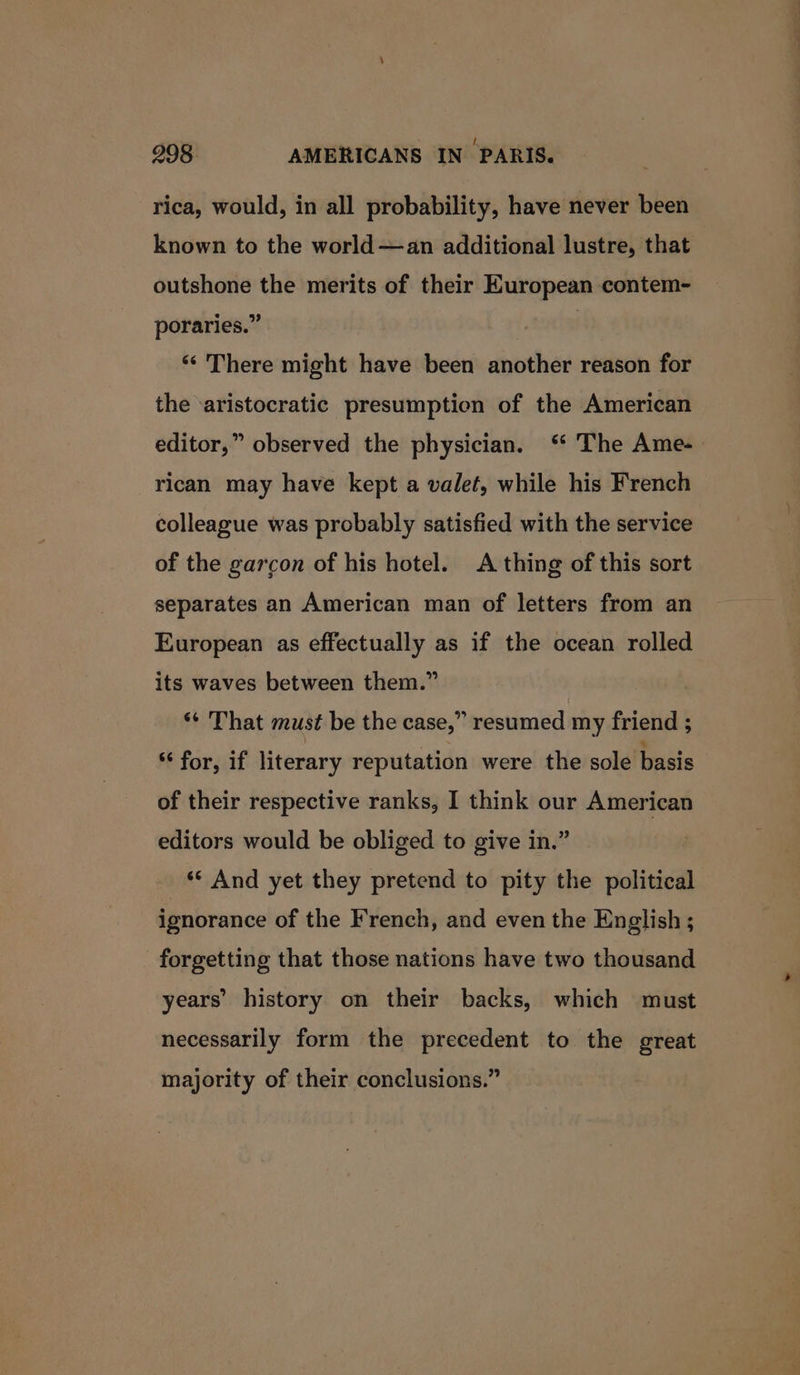 rica, would, in all probability, have never been known to the world —an additional lustre, that outshone the merits of their European contem- poraries.” | ‘There might have been another reason for the ‘aristocratic presumptien of the American editor,” observed the physician. ‘ The Ame-— rican may have kept a valet, while his French colleague was probably satisfied with the service of the garcon of his hotel. A thing of this sort separates an American man of letters from an European as effectually as if the ocean rolled its waves between them.” ‘¢ That must be the case,” resumed my friend ; “ for, if literary reputation were the sole basis of their respective ranks, I think our American editors would be obliged to give in.” ‘* And yet they pretend to pity the political ignorance of the French, and even the English ; forgetting that those nations have two thousand years’ history on their backs, which must necessarily form the precedent to the great majority of their conclusions.”