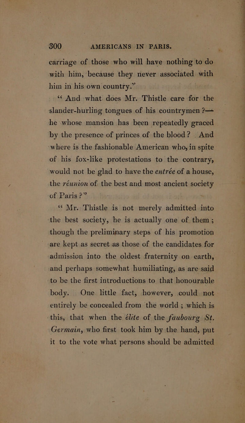 carriage of those who will have nothing to do with him, because they never associated with him in his own country.” ‘¢ And what. does Mr. Thistle care for the slander-hurling tongues of his countrymen ?— he whose mansion has been repeatedly graced by the presence of princes of the blood? | And where is the fashionable American who, in spite of his fox-like protestations to the contrary, would not be glad to have the entrée of a house, the réunion of. the best and most ancient society of Paris?” | ‘* Mr. Thistle 1s not merely admitted into ‘the best society, he is actually one of. them; though the preliminary steps of his promotion are kept as secret as those of the candidates for admission into the oldest fraternity on earth, and perhaps somewhat humiliating, as are said ‘to be the first introductions to that honourable body. One. little fact, however, could not entirely be concealed from the world ; which is this, that when the élite of the faubourg St. Germain, who first took him by the hand, put it to the vote what persons should be admitted ~ a Sh —_