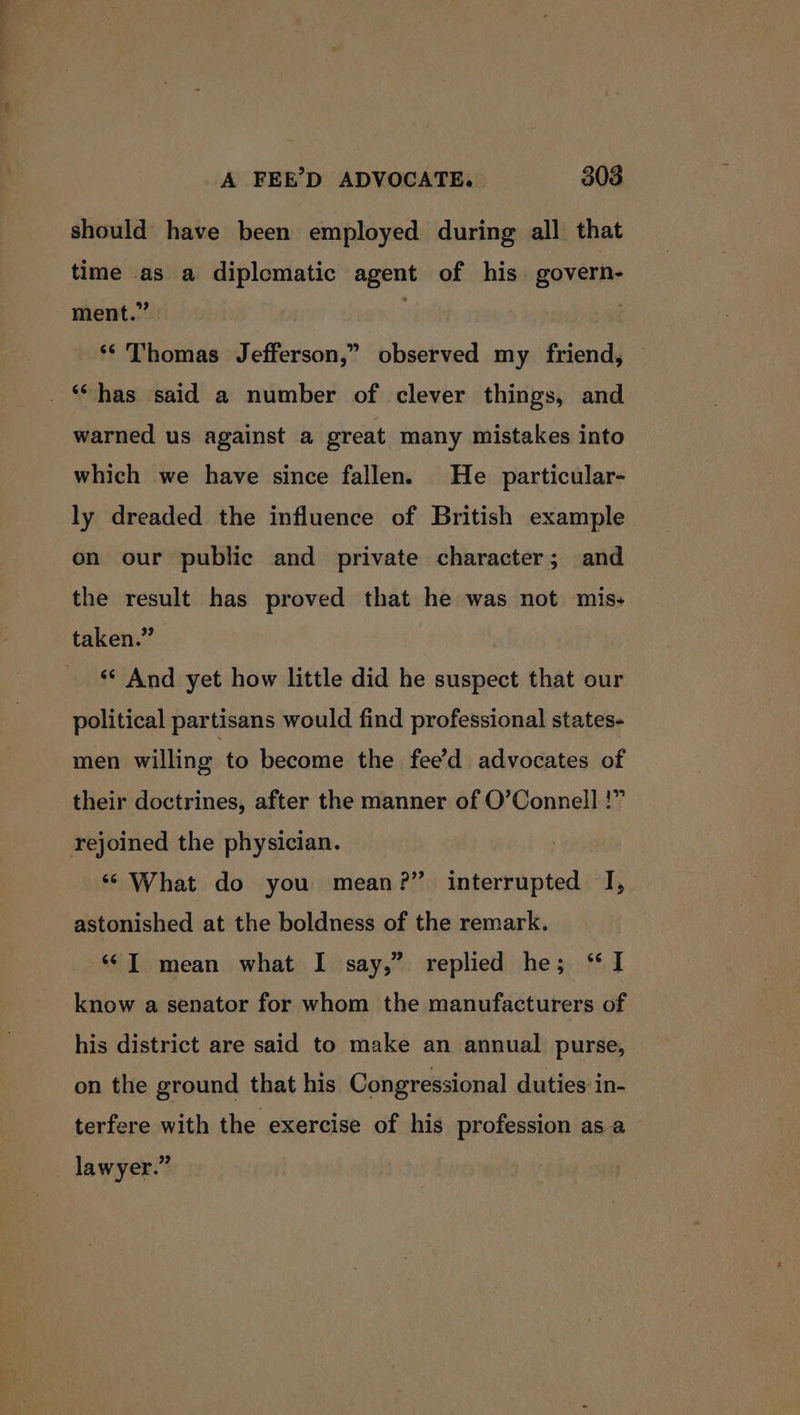 should have been employed during all. that time as a diplematic agent of his govern- ment.” . ‘*' Thomas Jefferson,” observed my friend, _ “has said a number of clever things, and warned us against a great many mistakes into which we have since fallen. He particular- ly dreaded the influence of British example on our public and private character; and the result has proved that he was not mis- taken.” “* And yet how little did he suspect that our political partisans would find professional states- men willing to become the fee’d advocates of their doctrines, after the manner of O’Connell !” rejoined the physician. ‘What do you mean?” interrupted I, astonished at the boldness of the remark. T= mean what I say,” replied he; “I know a senator for whom the manufacturers of his district are said to make an annual purse, on the ground that his Congressional duties in- terfere with the exercise of his profession as a _ lawyer.”