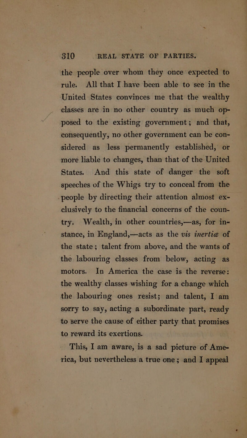 the people over whom they once expected to rule. All that Ihave been able to see in the United States convinces me that the wealthy classes are in no other country as much op- posed to the existing government; and that, consequently, no other government can be con- sidered as less permanently established, or more liable to changes, than that of the United States. And this state of danger the soft speeches of the Whigs try to conceal from the -people by directing their attention almost ex- clusively to the financial concerns of the coun- try. Wealth, in other countries,—as, for in- stance, in England,—acts as the vis znertie of the state; talent from above, and the wants of the labouring classes from below, acting as motors. In America the case is the reverse: the wealthy classes wishing for a change which the labouring ones resist; and talent, I am sorry to say, acting a subordinate part, ready to serve the cause of either party that promises to reward its exertions. This, I am aware, is a sad picture of Ame- rica, but nevertheless a true one; and I appeal