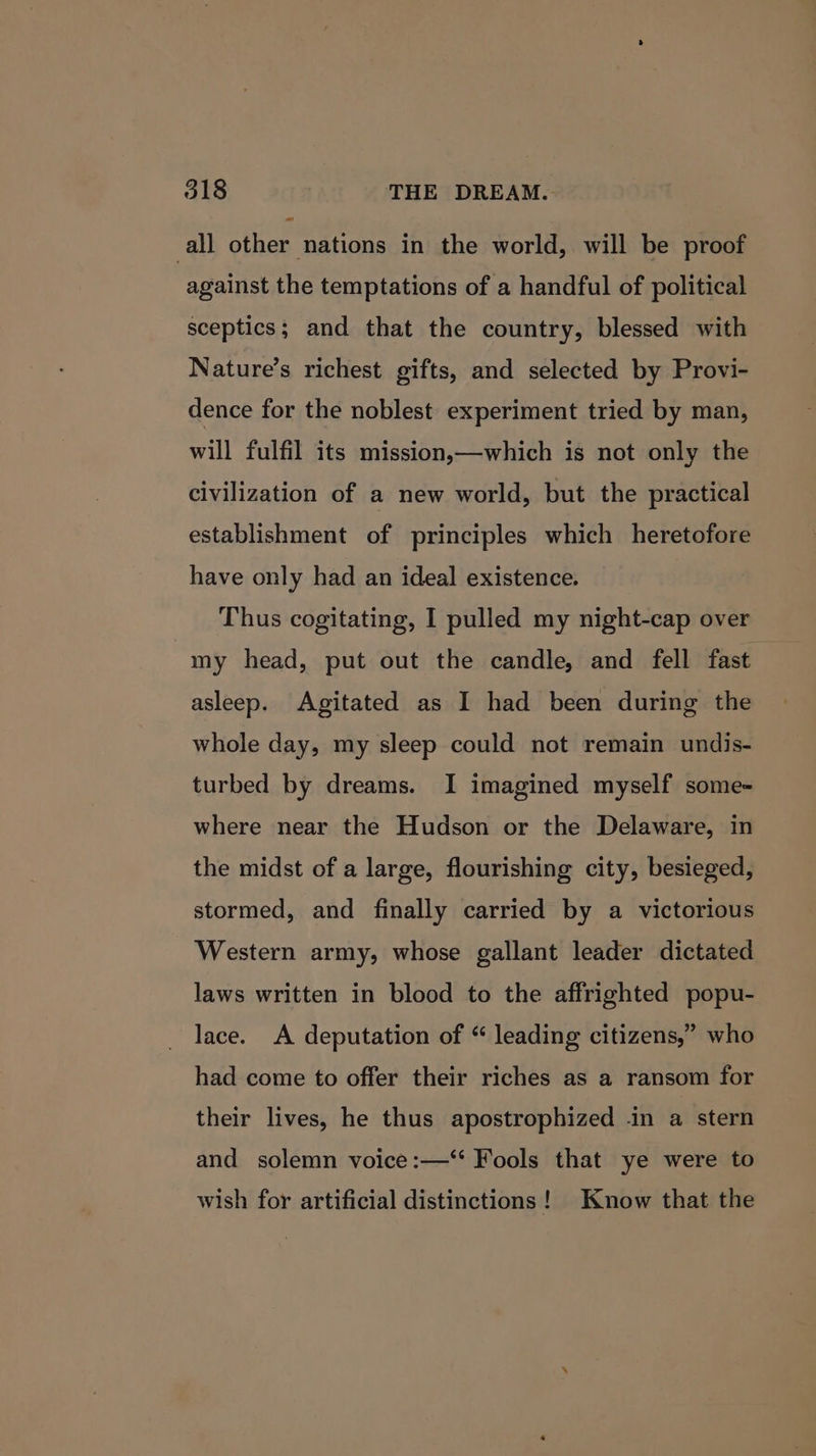 =~ all other nations in the world, will be proof against the temptations of a handful of political sceptics; and that the country, blessed with Nature’s richest gifts, and selected by Provi- dence for the noblest experiment tried by man, will fulfil its mission—which is not only the civilization of a new world, but the practical establishment of principles which heretofore have only had an ideal existence. Thus cogitating, I pulled my night-cap over my head, put out the candle, and fell fast asleep. Agitated as I had been during the whole day, my sleep could not remain undis- turbed by dreams. I imagined myself some- where near the Hudson or the Delaware, in the midst of a large, flourishing city, besieged, stormed, and finally carried by a victorious Western army, whose gallant leader dictated laws written in blood to the affrighted popu- _ lace. A deputation of “ leading citizens,” who had come to offer their riches as a ransom for their lives, he thus apostrophized -in a stern and solemn voice :—‘ Fools that ye were to wish for artificial distinctions! Know that the