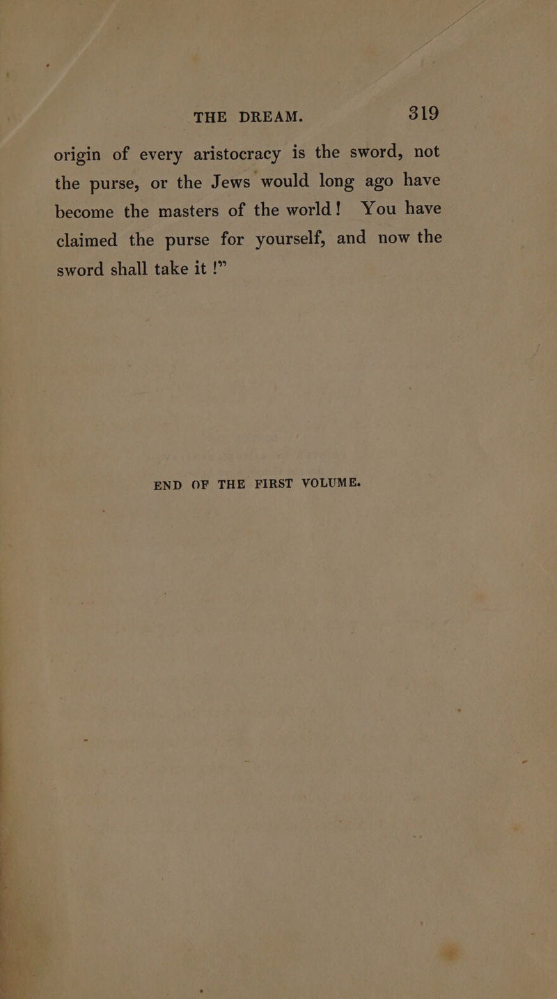 : nm ee Pees THE DREAM. 319 origin of every aristocracy is the sword, not the purse, or the Jews would long ago have become the masters of the world! You have claimed the purse for yourself, and now the sword shall take it !” END OF THE FIRST VOLUME.