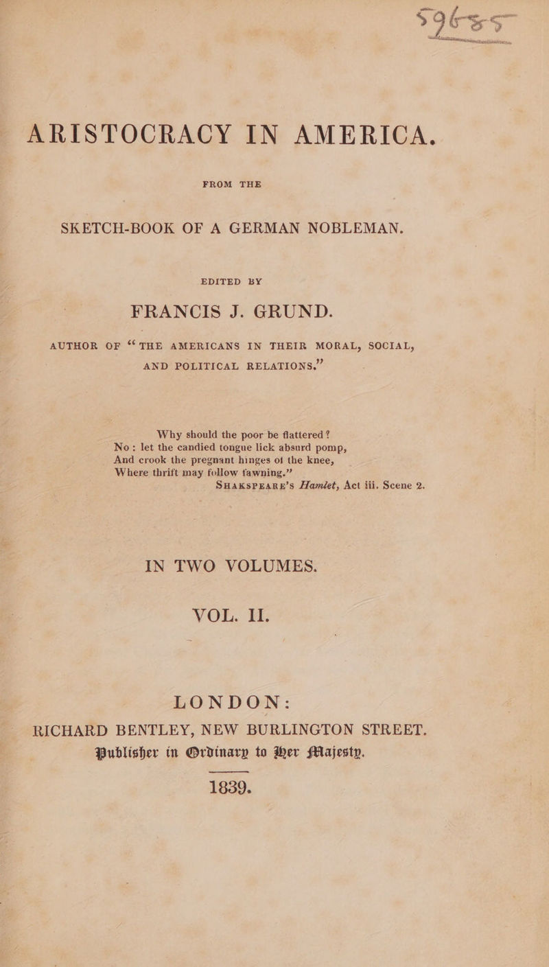 ARISTOCRACY IN AMERICA FROM THE SKETCH-BOOK OF A GERMAN NOBLEMAN. FRANCIS J. GRUND. AUTHOR OF “‘ THE AMERICANS IN THEIR MORAL, SOCIAL, AND POLITICAL RELATIONS.” Why should the poor be flattered ? No: let the candied tongue lick absurd pomp, And crook the pregnant hinges of the knee, Where thrift may follow fawning.” SHaKsPEARE’s Hamiéet, Act iii. Scene 2. IN TWO VOLUMES. VOL. 1: LONDON: RICHARD BENTLEY, NEW BURLINGTON STREET. Publisher in Ordinary to Her Majesty. 1839.