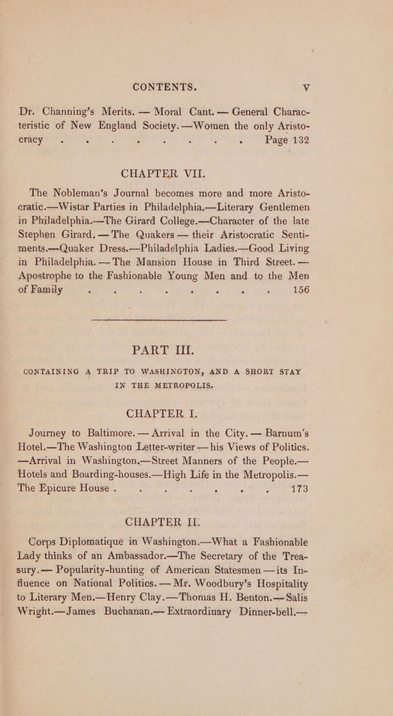 Dr. Channing’s Merits. — Moral Cant.— General Charac- teristic of New England Society. —Women the only Aristo- eracy . : : : ‘ . : : Page 132 CHAPTER VII. The Nobleman’s Journal becomes more and more Aristo- cratic.—Wistar Parties in Philadelphia,—Literary Gentlemen in Philadelphia.—The Girard College.—Character of the late Stephen Girard. — The Quakers — their Aristocratic Senti- ments.—Quaker Dress.—Philadelphia Ladies.—Good Living in Philadelphia. — The Mansion House in Third Street. — Apostrophe to the Fashionable Young Men and to the Men of Family : F . : : . ; 156 PAR. iit, CONTAINING A TRIP TO WASHINGTON, AND A SHORT STAY IN THE METROPOLIS. CHAPTER I. Journey to Baltimore. — Arrival in the City. — Barnum’s Hotel.—The Washington Letter-writer — his Views of Politics. —Arrival in Washington.—Street Manners of the People.— Hotels and Boarding-houses.—High Life in the Metropolis.— The Epicure House . : : : : . : 173 CHAPTER II. Corps Diplomatique in Washington.—What a Fashionable Lady thinks of an Ambassador.—The Secretary of the Trea- sury.— Popularity-hunting of American Statesmen —its In- fluence on National Politics. — Mr. Woodbury’s Hospitality to Literary Men.—Henry Clay.—Thomas H. Benton.— Salis Wright.—James Buchanan.— Extraordinary Dinner-bell.—
