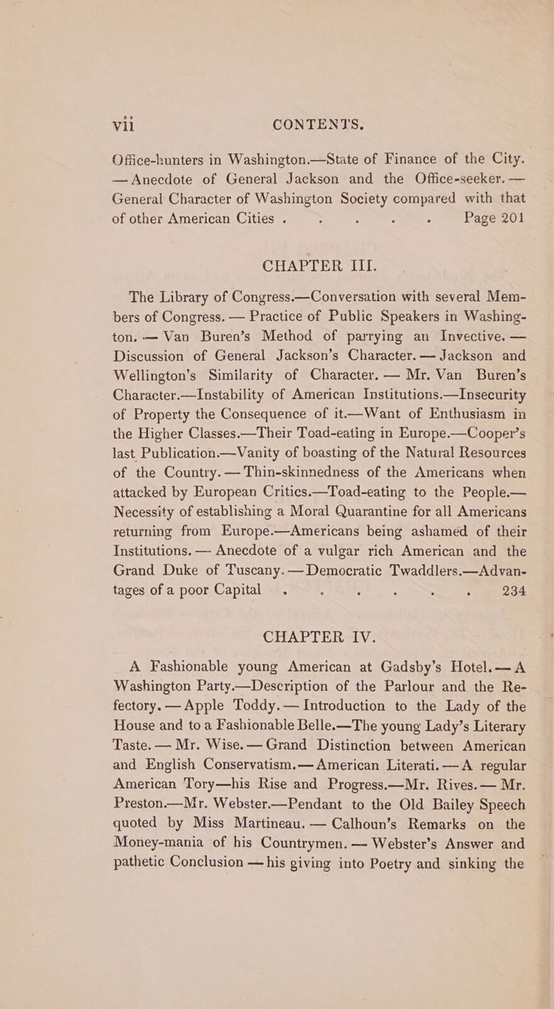 Office-hunters in Washington.—State of Finance of the City. — Anecdote of General Jackson and the Office-seeker. — General Character of Washington Society compared with that of other American Cities . : A : : Page 201 CHAPTER III. The Library of Congress.—Conversation with several Mem- bers of Congress. — Practice of Public Speakers in Washing- ton. — Van Buren’s Method of parrying an Invective. — Discussion of General Jackson’s Character.— Jackson and Wellington’s Similarity of Character. — Mr. Van Buren’s Character.—Instability of American Institutions.—Insecurity of Property the Consequence of it—Want of Enthusiasm in the Higher Classes.—Their Toad-eating in Europe.—Cooper’s last Publication.—Vanity of boasting of the Natural Resources of the Country. — Thin-skinnedness of the Americans when attacked by European Critics.—Toad-eating to the People.— Necessity of establishing a Moral Quarantine for all Americans returning from Europe.—Americans being ashamed of their Institutions. —- Anecdote of a vulgar rich American and the Grand Duke of Tuscany.— Democratic Twaddlers.—Advan- tages of a poor Capital. : : . : : 234 CHAPTER IV. A Fashionable young American at Gadsby’s Hotel.—A Washington Party——Description of the Parlour and the Re- fectory.— Apple Toddy.— Introduction to the Lady of the House and to a Fashionable Bellex—The young Lady’s Literary Taste. — Mr. Wise.— Grand Distinction between American and English Conservatism.— American Literati. —A regular American Tory—his Rise and Progress.—Mr. Rives. — Mr. Preston.—Mr. Webster.—Pendant to the Old Bailey Speech quoted by Miss Martineau. — Calhoun’s Remarks on the Money-mania of his Countrymen. — Webster’s Answer and pathetic Conclusion —his giving into Poetry and sinking the