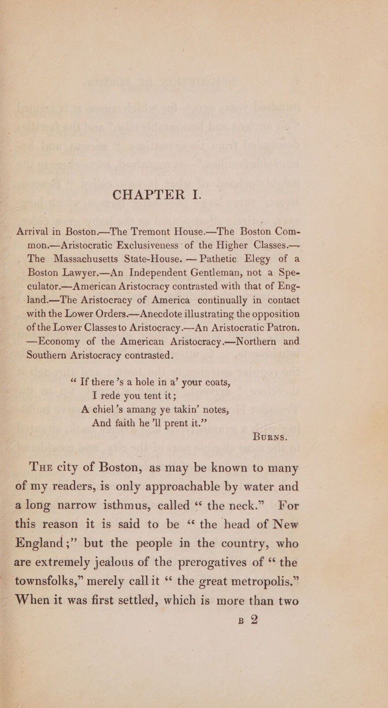 CHAPTER I. Arrival in Boston —The Tremont House.—The Boston Com- ~ mon.—Aristocratic Exclusiveness ° of the Higher Classes.— The Massachusetts State-House. — Pathetic Elegy of a Boston Lawyer.—An Independent Gentleman, not a Spe- culator.—American Aristocracy contrasted with that of Eng- land.—The Aristocracy of America continually in contact with the Lower Orders.—Anecdote illustrating the opposition of the Lower Classes to Aristocracy—An Aristocratic Patron. —Economy of the American Aristocracy.—Northern and Southern Aristocracy contrasted. . “‘ If there ’s a hole in a’ your coats, I rede you tent it; A chiel’s amang ye takin’ notes, And faith he ’ll prent it.” Burns. TuE city of Boston, as may be known to many of my readers, is only approachable by water and along narrow isthmus, called ‘* the neck.” For this reason it is said to be “the head of New England ;” but the people in the country, who are extremely jealous of the prerogatives of “ the townsfolks,” merely callit ‘‘ the great metropolis.” When it was first settled, which is more than two Be