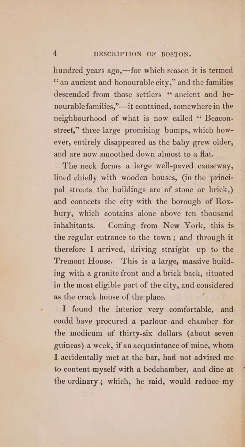 f 4. DESCRIPTION OF BOSTON. hundred years ago,—for which reason it is termed **an ancient and honourable city,” and the families descended from those settlers ‘‘ ancient and ho- nourable families,”—it contained, somewhere in the neighbourhood of what is now called ‘‘ Beacon- street,” three large promising bumps, which how- ever, entirely disappeared as the baby grew older, and are now smoothed down almost to a flat. The neck forms a large well-paved causeway, lined chiefly with wooden houses, (in the princi- pal streets the buildings are of stone or brick,) and connects the city with the borough of Rox- bury, which contains alone above ten thousand inhabitants. Coming from New York, this is the regular entrance to the town; and through it therefore I arrived, driving straight up to the Tremont House. This is a large, massive build- ing with a granite front and a brick back, situated in the most eligible part of the city, and conor as the crack house of the place. | I found the interior very comfortable, and could have procured a parlour and chamber for the modicum of thirty-six dollars (about seven guineas) a week, if an acquaintance of mine, whom I accidentally met at the bar, had not advised me to content myself with a bedchamber, and dine at the ordinary ; which, he said, would reduce my