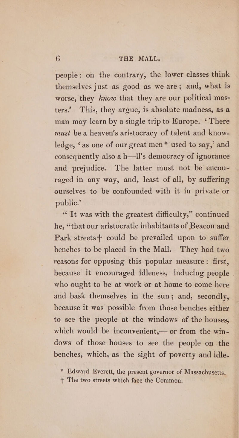 people: on the contrary, the lower classes think themselves just as good as we are ; and, what is worse, they know that they are our political mas- ters.” This, they argue, is absolute madness, as a man may learn by a single trip to Kurope. ‘ There must be a heaven’s aristocracy of talent and know- ledge, ‘as one of our great men* used to say,’ and consequently also a h—ll’s democracy of ignorance and prejudice. The latter must not be encou- raged in any way, and, least of all, by suffering ourselves to be confounded with it in private or public.’ ‘“‘ It was with the greatest difficulty,” continued he, “that our aristocratic inhabitants of Beacon and Park streets} could be prevailed upon to suffer benches to be placed in the Mall. ‘They had two reasons for opposing this popular measure: first, because it encouraged idleness, inducing people © who ought to be at work or at home to come here and bask themselves in the sun; and, secondly, because it was possible from those benches either to see the people at the windows of the houses, — which would be inconvenient,— or from the win- dows of those houses to see the people on the benches, which, as the sight of poverty and idle- * Edward Everett, the present governor of Massachusetts. + The two streets which face the Common.