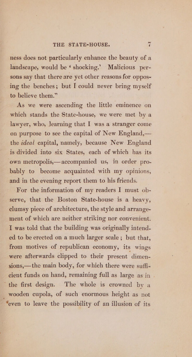 THE STATE-HOUSE. | ness does not particularly enhance the beauty of a landscape, would be ‘ shocking.’ Malicious per- - sons say that there are yet other reasons for oppos- ing the benches; but I could never bring myself to believe them.” As we were ascending the little eminence on which stands the State-house, we were met by a lawyer, who, learning that I was a stranger come on purpose to see the capital of New England,— the zdeal capital, namely, because New England is divided into six States, each of which has its own metropolis,— accompanied us, in order pro- bably to become acquainted with my opinions, and in the evening report them to his friends. For the information of my readers I must ob- serve, that the Boston State-house is a heavy, clumsy piece of architecture, the style and arrange- ment of which are neither striking nor convenient. I was told that the building was originally intend- ed to be erected on a much larger scale; but that, from motives of republican economy, its wings were afterwards clipped to their present dimen- sions,—the main body, for which there were suffi- cient funds on hand, remaining full as large as in | the first design. The whole is crowned by a wooden cupola, of such enormous height as not “even to leave the possibility of an illusion of its