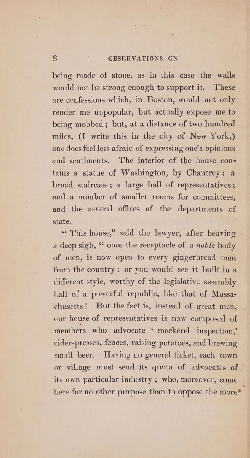 being made of stone, as in this case the walls would not be strong enough to support it. These are confessions which, in Boston, would not only render me unpopular, but actually expose me to being mobbed; but, at a distance of two hundred miles, (I write this in the city of New York,) one does feel less afraid of expressing one’s opinions and sentiments. ‘The interior of the house con- tains a statue of Washington, by Chantrey; a broad staircase; a large hall of representatives ; and a number of smaller rooms for committees, and the several offices of the departments of state. “This house,” said the lawyer, after heaving a deep sigh, ‘* once the receptacle of a noble body of men, is now open to every gingerbread man from the country ; or you would see it built in a different style, worthy of the legislative assembly hall of a powerful republic, like that of Massa- chusetts! But the fact is, instead of great men, our house of representatives is now composed of members who advocate ‘ mackerel inspection,’ cider-presses, fences, raising potatoes, and brewing small beer. Having no general ticket, each town or village must send its quota of advocates of ~ its own particular industry ; who, moreover, come here for no other purpose than to oppose the more®