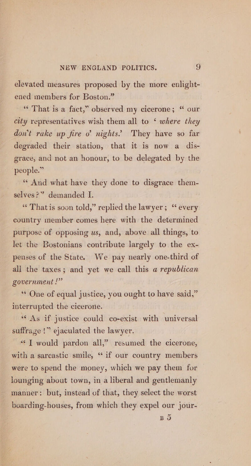 elevated measures proposed by the more enlight- ened members for Boston.” ‘“* That is a fact,” observed my cicerone; “ our city representatives wish them all to ‘ where they dowt rake up fire o nights’ They have so far degraded their station, that it is now a dis- grace, and not an honour, to be delegated by the people.” ‘** And what have they done to disgrace them- selves?” demanded I. ‘“¢ That is soon told,” replied the lawyer; ‘‘ every country member comes here with the determined purpose of opposing us, and, above all things, to let the Bostonians contribute largely to the ex- penses of the State. We pay nearly one-third of all the taxes; and yet we call this a republican government !” ‘¢ One of equal justice, you ought to have said,” interrupted the cicerone. ‘¢ As if justice could co-exist with universal suffrage !” ejaculated the lawyer. “¢ I would pardon all,” resumed the cicerone, with a sarcastic smile, ‘if our country members were to spend the money, which we pay them for lounging about town, in a liberal and gentlemanly manner: but, instead of that, they select the worst boarding-houses, from which they expel our jour- BOS