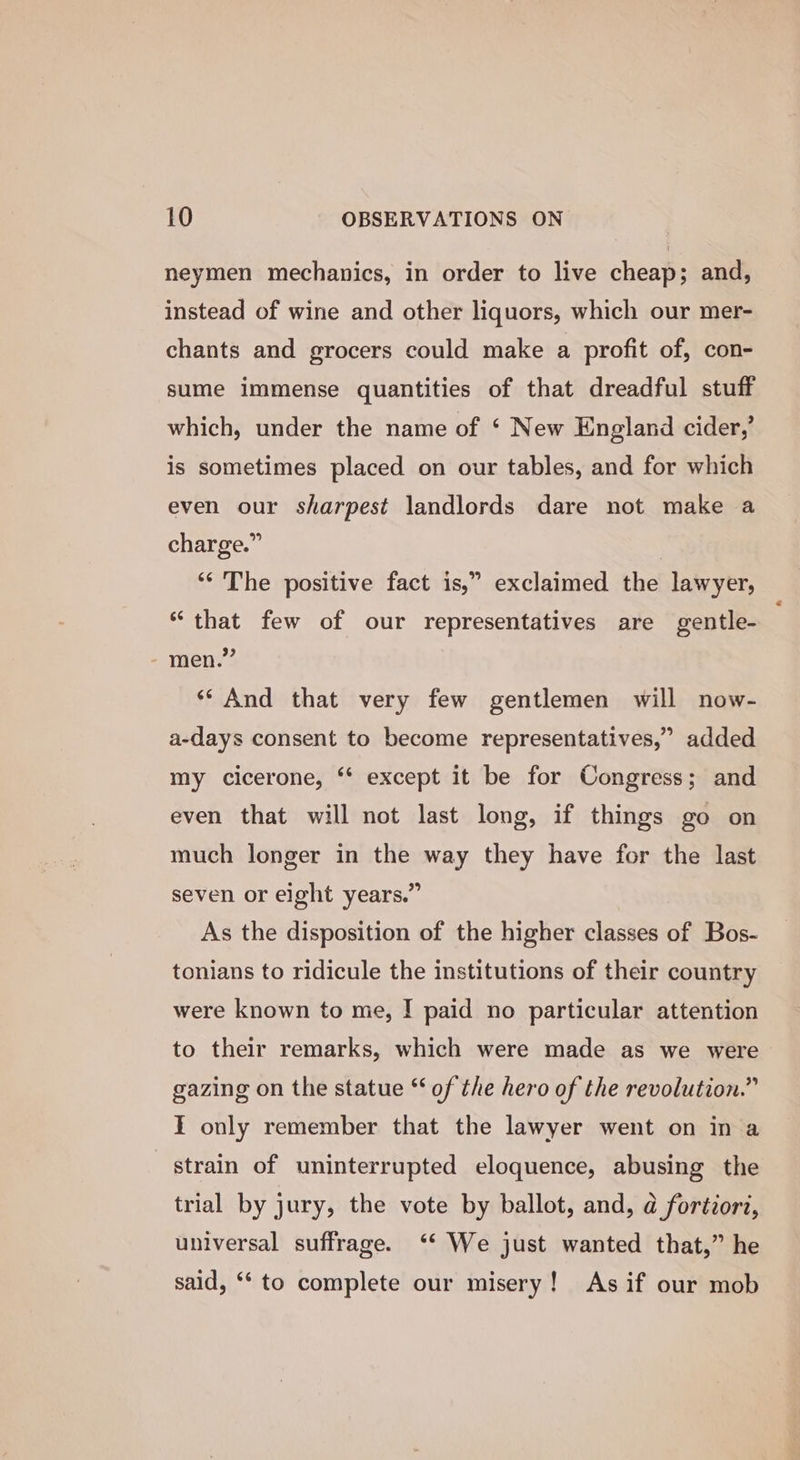 neymen mechanics, in order to live cheap; and, instead of wine and other liquors, which our mer- chants and grocers could make a profit of, con- sume immense quantities of that dreadful stuff which, under the name of ‘ New England cider,’ is sometimes placed on our tables, and for which even our sharpest landlords dare not make a charge.” | ‘“‘ The positive fact is,” exclaimed the lawyer, “that few of our representatives are gentle- men.” ‘* And that very few gentlemen will now- a-days consent to become representatives,” added my cicerone, ‘* except it be for Congress; and even that will not last long, if things go on much longer in the way they have for the last seven or eight years.” As the disposition of the higher classes of Bos- tonians to ridicule the institutions of their country were known to me, I paid no particular attention to their remarks, which were made as we were gazing on the statue “ of the hero of the revolution.” I only remember that the lawyer went on in a strain of uninterrupted eloquence, abusing the trial by jury, the vote by ballot, and, a fortiori, universal suffrage. ‘* We just wanted that,” he said, ‘“‘ to complete our misery! As if our mob