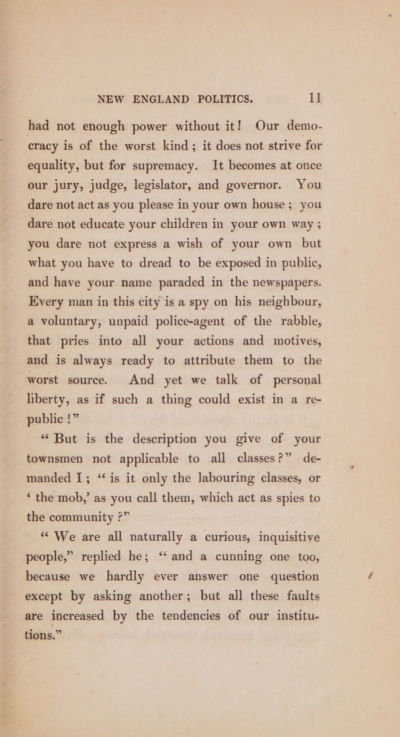 had not enough power without it! Our demo- cracy is of the worst kind; it does not strive for equality, but for supremacy. It becomes at once our jury, judge, legislator, and governor. You dare not act as you please in your own house ; you dare not educate your children in your own way ; you dare not express a wish of your own but what you have to dread to be exposed in public, and have your name paraded in the newspapers. Every man in this city is a spy on his neighbour, a voluntary, unpaid police-agent of the rabble, that pries into all your actions and motives, and is always ready to attribute them to the worst source. And yet we talk of personal liberty, as if such a thing could exist in a re- public !” ‘* But is the description you give of your townsmen not applicable to all classes?” de- manded I; “is it only the labouring classes, or * the mob,’ as you call them, which act as spies to the community ?” “We are all naturally a curious, inquisitive people,” replied he; ‘* and a cunning one too, because we hardly ever answer one question except by asking another; but all these faults are increased by the tendencies of our institu- tions.”
