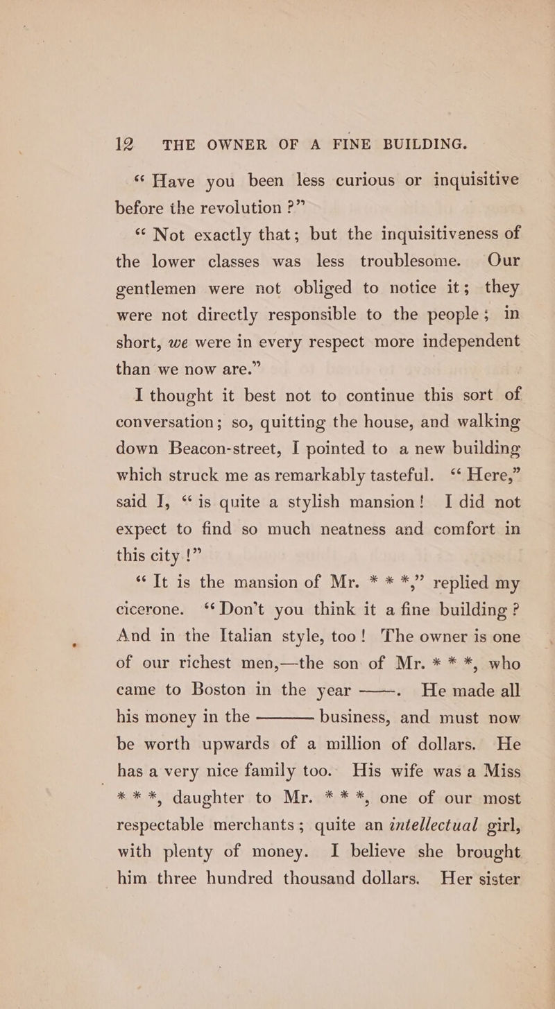 ‘‘ Have you been less curious or inquisitive before the revolution ?” ‘* Not exactly that; but the inquisitiveness of the lower classes was less troublesome. Our gentlemen were not obliged to notice it; they were not directly responsible to the people; in short, we were in every respect more independent than we now are.” I thought it best not to continue this sort of conversation; so, quitting the house, and walking down Beacon-street, I pointed to a new building which struck me as remarkably tasteful. ‘* Here,” said I, “is quite a stylish mansion! I did not expect to find so much neatness and comfort in this city !” *‘ It is the mansion of Mr. * * *,” replied my cicerone. ‘* Don’t you think it a fine building ? And in the Italian style, too! The owner is one of our richest men,—the son of Mr. * * *, who He made all his money in the ———— business, and must now came to Boston in the year be worth upwards of a million of dollars. He has a very nice family too. His wife was a Miss * * *, daughter to Mr. * * *, one of our most respectable merchants; quite an intellectual girl, with plenty of money. I believe she brought him three hundred thousand dollars. Her sister