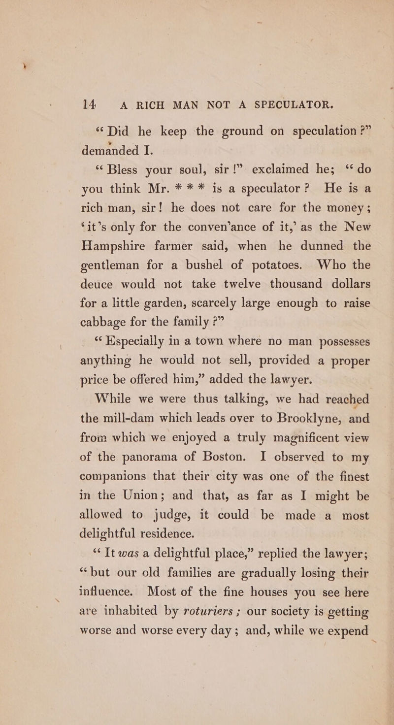 ‘‘Did he keep the ground on speculation ?” demanded I. ‘‘ Bless your soul, sir!” exclaimed he; ‘‘ do you think Mr. * * * is a speculator? He is a rich man, sir! he does not care for the money; ‘it’s only for the conven’ance of it,’ as the New Hampshire farmer said, when he dunned the gentleman for a bushel of potatoes. Who the deuce would not take twelve thousand dollars for a little garden, scarcely large enough to raise cabbage for the family ?” ‘“‘ Wspecially in a town where no man possesses anything he would not sell, provided a proper price be offered him,” added the lawyer. While we were thus talking, we had reached the mill-dam which leads over to Brooklyne, and from which we enjoyed a truly magnificent view of the panorama of Boston. I observed to my companions that their city was one of the finest in the Union; and that, as far as I might be allowed to judge, it could be made a most delightful residence. *&lt; It was a delightful place,” replied the lawyer; ‘but our old families are gradually losing their influence. Most of the fine houses you see here are inhabited by roturiers ; our society is getting worse and worse every day; and, while we expend