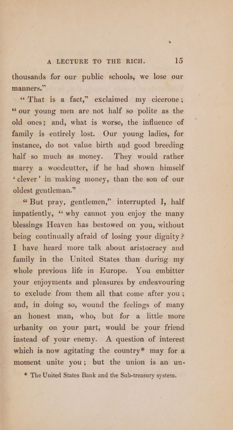 thousands for our public schools, we lose our manners.” . ‘That is a fact,” exclaimed my cicerone; “‘our young men are not half so polite as the old ones; and, what is worse, the influence of family is entirely lost. Our young ladies, for instance, do not value birth and good breeding half so much as money. They would rather marry a woodcutter, if he had shown himself ‘clever’ in making money, than the son of our oldest gentleman.” ‘“ But pray, gentlemen,” interrupted I, half impatiently, ‘‘ why cannot you enjoy the many blessings Heaven has bestowed on you, without being continually afraid of losing your dignity ? I have heard more talk about aristocracy and family in the United States than during my whole previous life in Europe. You embitter your enjoyments and pleasures by endeavouring to exclude from them all that come after you; and, in doing so, wound the feelings of many ~an_ honest man, who, but for a little more urbanity on your part, would be your friend instead of your enemy. A question of interest which is now agitating the country* may for a moment unite you; but the union is an un- * The United States Bank and the Sub-treasury system.