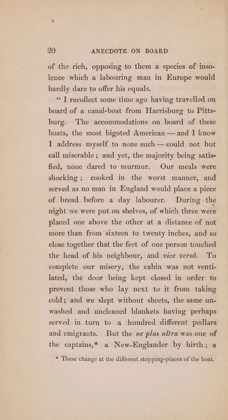 of the rich, opposing to them a species of inso- lence which a labouring man in Europe would hardly dare to offer his equals. ‘“‘ T recollect some time ago having travelled on board of a canal-boat from Harrisburg to Pitts- burg. The accommodations on board of these boats, the most bigoted American — and I know I address myself to none such —could not but call miserable ; and yet, the majority being satis- fied, none dared to murmur. Our meals were shocking ; cooked in the worst manner, and served as no man in England would place a piece of bread before a day labourer. During the night we were put on shelves, of which three were placed one above the other at a distance of not more than from sixteen to twenty inches, and so close together that the feet of one person touched the head of his neighbour, and vice versd. To complete our misery, the cabin was not venti- lated, the door being kept closed in order to prevent those who lay next to it from taking cold; and we slept without sheets, the same un- washed and uncleaned blankets having perhaps served in turn to a hundred different pedlars and emigrants. But the ne plus ultra was one of the captains,* a New-Englander by birth; a * These change at the different stopping-places of the boat.