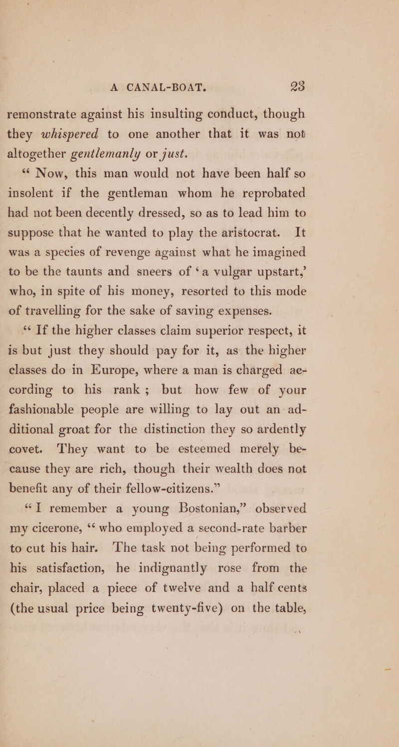 remonstrate against his insulting conduct, though they whispered to one another that it was not altogether gentlemanly or just. ‘“¢ Now, this man would not have been half so insolent if the gentleman whom he reprobated had not been decently dressed, so as to lead him to suppose that he wanted to play the aristocrat. It was a species of revenge against what he imagined to be the taunts and sneers of ‘a vulgar upstart,’ who, in spite of his money, resorted to this mode of travelling for the sake of saving expenses. ‘* If the higher classes claim superior respect, it is but just they should pay for it, as the higher classes do in Europe, where a man is charged ae- cording to his rank; but how few of your fashionable people are willing to lay out an ad- ditional groat for the distinction they so ardently covet. They want to be esteemed merely be- cause they are rich, though their wealth does not benefit any of their fellow-citizens.” “T remember a young Bostonian,” observed my cicerone, ‘* who employed a second-rate barber to cut his hair. The task not being performed to his satisfaction, he indignantly rose from the chair, placed a piece of twelve and a half cents (the usual price being twenty-five) on the table, *\