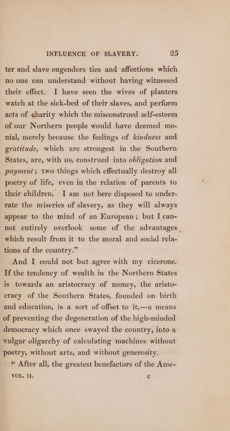 ter and slave engenders ties and affections which no one can understand without having witnessed their effect. I have seen the wives of planters watch at the sick-bed of their slaves, and perform acts of gharity which the misconstrued self-esteem of our Northern people would have deemed me- nial, merely because the feelings of kindness and gratitude, which are strongest in the Southern States, are, with us, construed into obligation and payment; two things which effectually destroy all poetry of life, even in the relation of parents to their children. I am not here disposed to under- rate the miseries of slavery, as they will always appear to the mind of an European; but I can- not entirely overlook some of the advantages. which result from it to the moral and social rela- tions of the country.” And I could not but agree with my cicerone. If the tendency of wealth in the Northern States is towards an aristocracy of money, the aristo- cracy of the Southern States, founded on birth and education, is a sort of offset to it,—a means of preventing the degeneration of the high-minded democracy which once swayed the country, into a vulgar oligarchy of calculating machines without poetry, without arts, and without generosity. ® After all, the greatest benefactors of the Ame- VOL. II. Cc