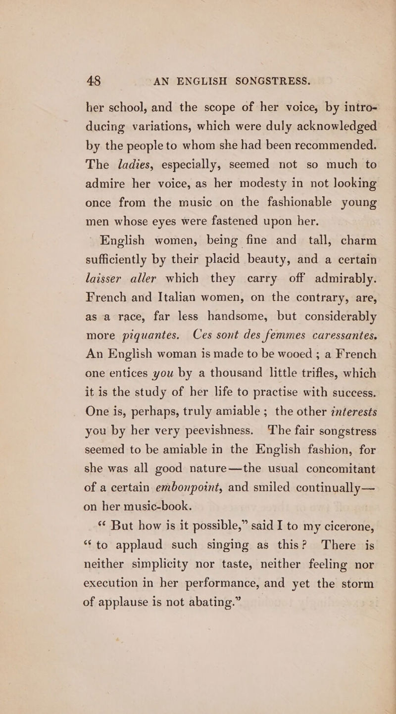 her school, and the scope of her voice, by intro- ducing variations, which were duly acknowledged by the people to whom she had been recommended. The ladies, especially, seemed not so much to admire her voice, as her modesty in not looking once from the music on the fashionable young men whose eyes were fastened upon her. English women, being fine and tall, charm sufficiently by their placid beauty, and a certain laisser aller which they carry off admirably. French and Italian women, on the contrary, are, as a race, far less handsome, but considerably more piqguantes. Ces sont des femmes caressantes. An English woman is made to be wooed ; a French one entices you by a thousand little trifles, which it is the study of her life to practise with success. One is, perhaps, truly amiable ; the other interests you by her very peevishness. The fair songstress seemed to be amiable in the English fashion, for she was all good nature—the usual concomitant of a certain embonpoint, and smiled continually— on her music-book. ** But how is it possible,” said I to my cicerone, ‘‘to applaud such singing as this? There is neither simplicity nor taste, neither feeling nor execution in her performance, and yet the storm of applause is not abating.”