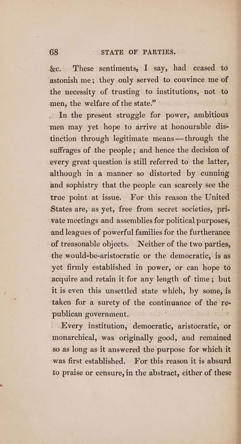 &amp;c.. These sentiments, I say, had ceased to ‘astonish me; they only served to convince me of the necessity of trusting to institutions, not to amen, the welfare of the state.” In the present struggle for power, ambitious men may yet hope to arrive at honourable dis- tinction through legitimate means—through the suffrages of the people; and hence the decision of every great question is still referred to the latter, although in a manner so distorted by cunning and sophistry that the people can scarcely see the true point at issue. For this reason the United States are, as yet, free from secret societies, pri- vate meetings and assemblies for political purposes, and leagues of powerful families for the furtherance of treasonable objects. Neither of the two parties, tthe would-be-aristocratic or the democratic, is as yet firmly established in power, or can hope to acquire and retain it for any length of time; but it is even this unsettled state which, by some, is taken for a surety of the continuance of the re- publican government. Kvery institution, democratic, aristocratic, or monarchical, was originally good, and remained so as long as it answered the purpose for which it was first established. For this reason it is absurd to praise or censure, in the abstract, either of these