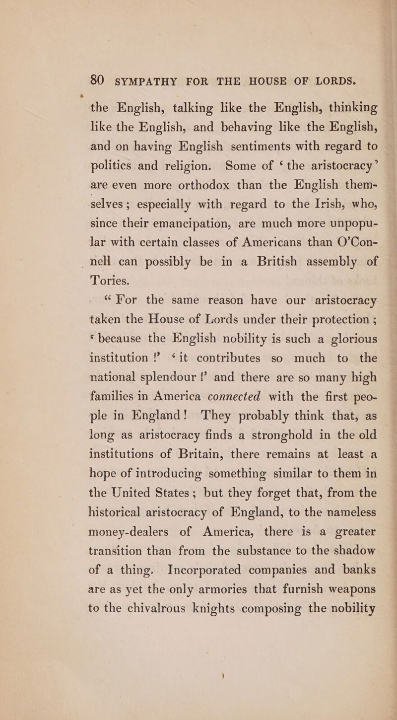 the English, talking like the English, thinking like the English, and behaving like the English, and on having English sentiments with regard to politics and religion. Some of ‘ the aristocracy’ are even more orthodox than the English them- selves ; especially with regard to the Irish, who, since their emancipation, are much more unpopu- lar with certain classes of Americans than O’Con- nell can possibly be in a British assembly of Tories. “For the same reason have our aristocracy taken the House of Lords under their protection : ‘because the English nobility is such a glorious institution !? ‘it contributes so much to the national splendour !’ and there are so many high families in America connected with the first peo- ple in England! They probably think that, as long as aristocracy finds a stronghold in the old institutions of Britain, there remains at least a hope of introducing something similar to them in the United States; but they forget that, from the historical aristocracy of England, to the nameless money-dealers of America, there is a greater transition than from the substance to the shadow of a thing. Incorporated companies and banks are as yet the only armories that furnish weapons to the chivalrous knights composing the nobility