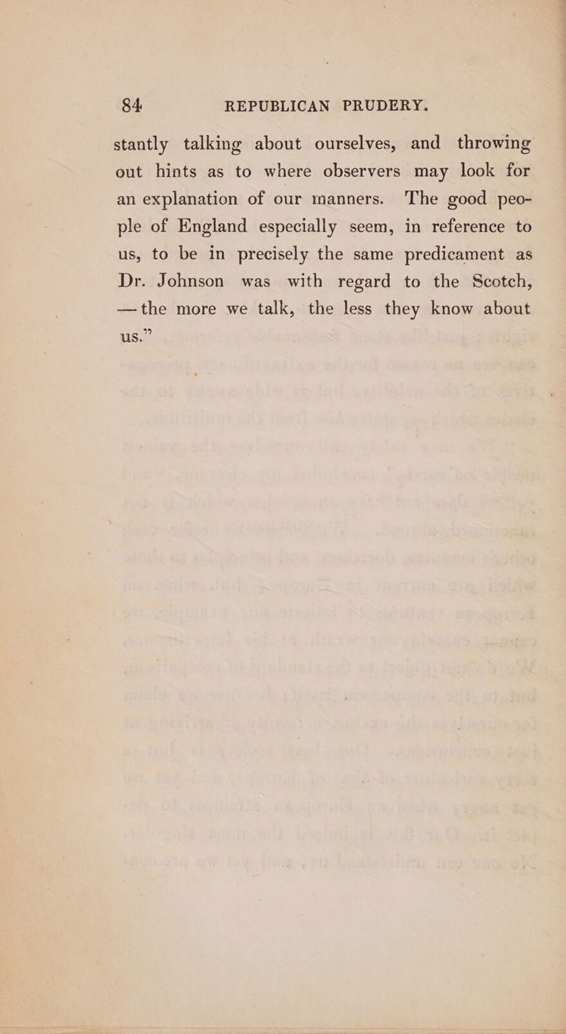 stantly talking about ourselves, and throwing out hints as to where observers may look for an explanation of our manners. The good peo- ple of England especially seem, in reference to us, to be in precisely the same predicament as Dr. Johnson was with regard to the Scotch, —the more we talk, the less they know about vy) US.