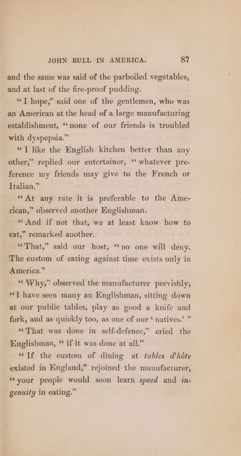 and the same was said of the parboiled vegetables, and at last of the fire-proof pudding. “TI hope,” said one of the gentlemen, who was an American at the head of a large manufacturing establishment, ‘‘none of our friends is troubled with dyspepsia.” “‘T like the English kitchen better than any other,” replied our entertainer, “¢ whatever pre- ference my friends may give to the French or Italian.” ‘“At any rate it is preferable to the Ame- rican,” observed another Englishman. ** And if not that, we at least know how to eat,” remarked another. “That,” said our host, ‘no one will deny. The custom of eating against time exists only in America.” “Why,” observed the manufacturer peevishly, “J have seen many an Englishman, sitting down at our public tables, play as good a knife and fork, and as quickly too, as one of our ‘ natives.’ ” “That was done in self-defence,” cried the Englishman, “ if it was done at all.” “If the custom of dining at tables dhéte existed in England,” rejoined the manufacturer, ‘‘your people would soon learn speed and in- genuity in eating.”