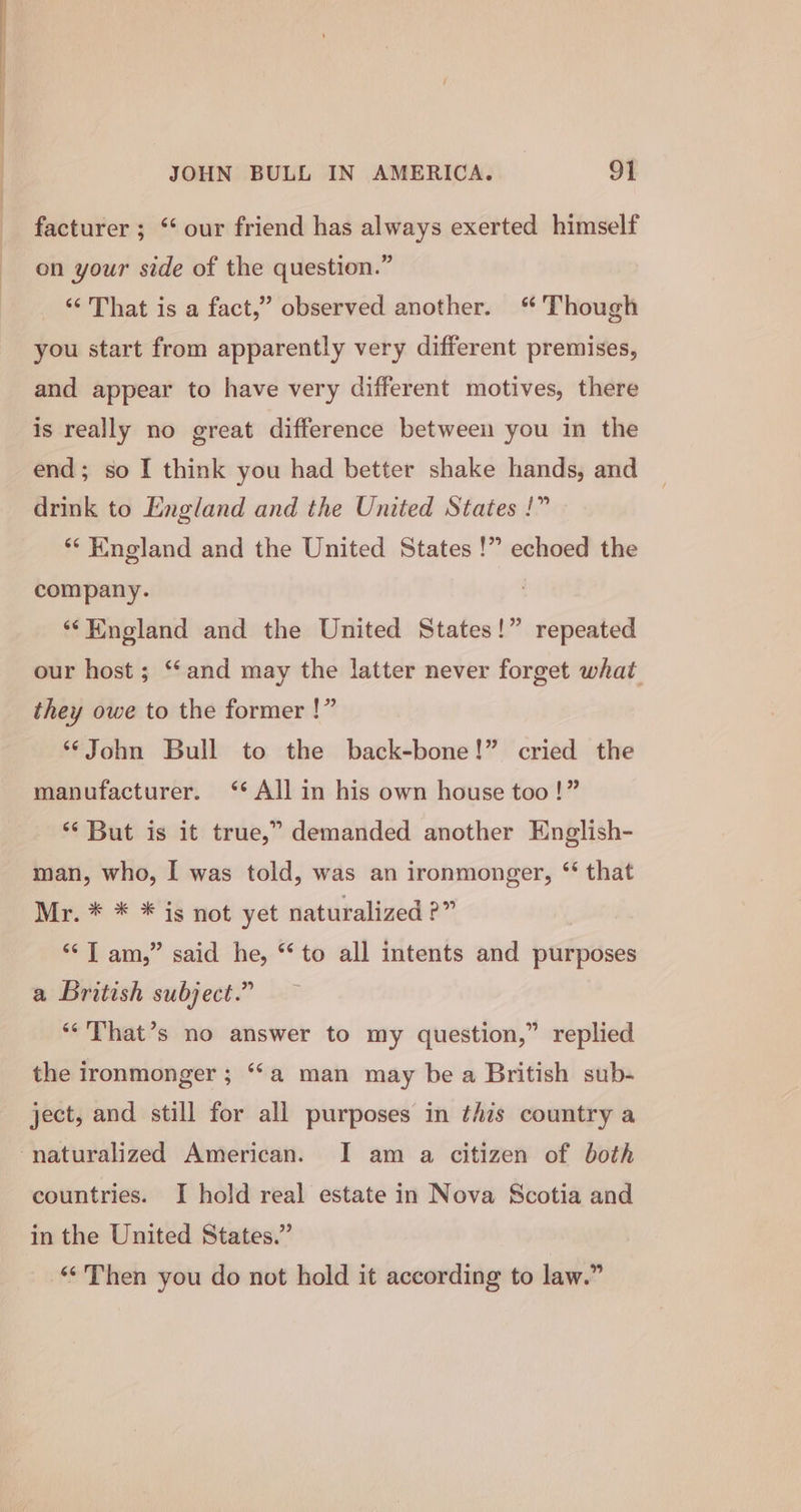 facturer ; “ our friend has always exerted himself on your side of the question.” ‘‘ That is a fact,” observed another. Though you start from apparently very different premises, and appear to have very different motives, there is really no great difference between you in the end; so I think you had better shake hands, and drink to England and the United States !” ‘England and the United States !” echoed the company. ‘‘Hingland and the United States!” repeated our host ; ‘“‘and may the latter never forget what they owe to the former !” ‘John Bull to the back-bone!” cried the manufacturer. ‘* All in his own house too!” ‘¢ But is it true,” demanded another English- man, who, I was told, was an ironmonger, ‘ that Mr. * * * is not yet naturalized ?” ‘‘T am,” said he, “to all intents and purposes a British subject.” ‘“‘That’s no answer to my question,” replied the ironmonger ; ‘a man may bea British sub- ject, and still for all purposes in this country a naturalized American. I am a citizen of both countries. I hold real estate in Nova Scotia and in the United States.” | ‘“Then you do not hold it according to law.”