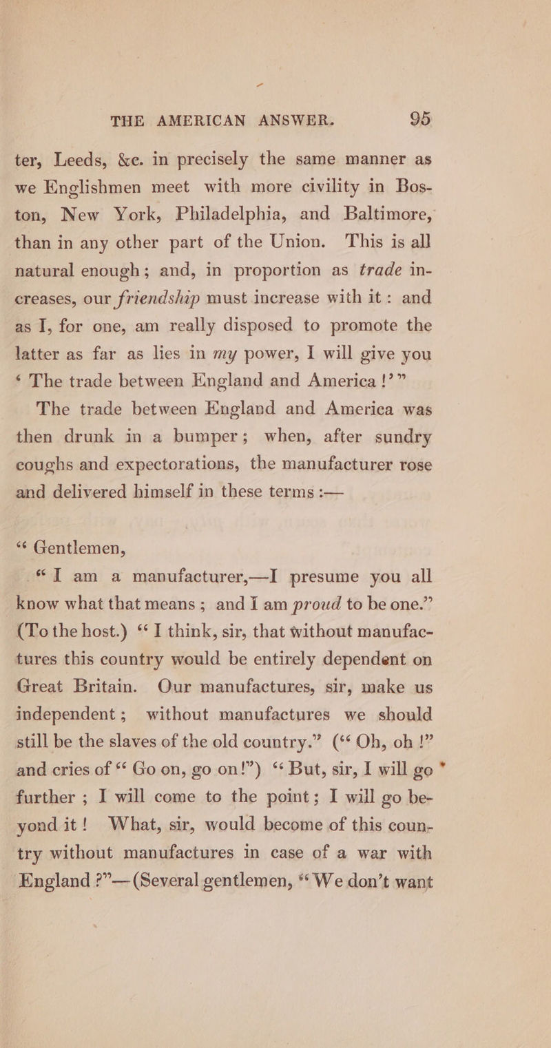 -“ THE AMERICAN ANSWER. 95 ter, Leeds, &amp;e. in precisely the same manner as we Englishmen meet with more civility in Bos- ton, New York, Philadelphia, and Baltimore, than in any other part of the Union. This is all natural enough; and, in proportion as trade in- creases, our friendship must increase with it: and as I, for one, am really disposed to promote the latter as far as lies in my power, | will give you ‘ The trade between England and America !’” The trade between England and America was then drunk in a bumper; when, after sundry coughs and expectorations, the manufacturer rose and delivered himself in these terms :— *¢ Gentlemen, “JT am a manufacturer,—I presume you all know what that means; and i am proud to be one.” (To the host.) *‘ I think, sir, that without manufac- tures this country would be entirely dependent on Great Britain. Our manufactures, sir, make us independent; without manufactures we should still be the slaves of the old country.” (‘* Oh, oh !” and cries of *‘ Go on, go on!”) “ But, sir, I will go further ; I will come to the point; I will go be- yond it! What, sir, would become of this coun- try without manufactures in case of a war with England ?”— (Several gentlemen, “We don’t want 2