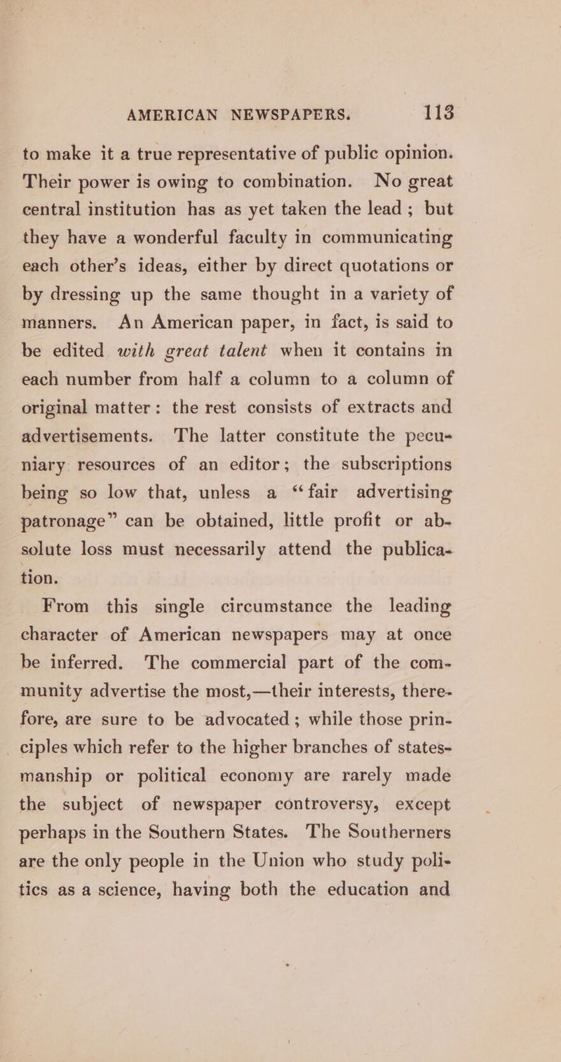 to make it a true representative of public opinion. Their power is owing to combination. No great central institution has as yet taken the lead; but they have a wonderful faculty in communicating each other’s ideas, either by direct quotations or by dressing up the same thought in a variety of manners. An American paper, in fact, is said to be edited with great talent when it contains in each number from half a column to a column of original matter: the rest consists of extracts and advertisements. The latter constitute the pecu- niary resources of an editor; the subscriptions being so low that, unless a “fair advertising patronage” can be obtained, little profit or ab- solute loss must necessarily attend the publica- tion. From this single circumstance the leading character of American newspapers may at once be inferred. The commercial part of the com- munity advertise the most,—their interests, there- fore, are sure to be advocated ; while those prin- _ ciples which refer to the higher branches of states- manship or political economy are rarely made the subject of newspaper controversy, except perhaps in the Southern States. The Southerners are the only people in the Union who study poli- tics as a sclence, having both the education and