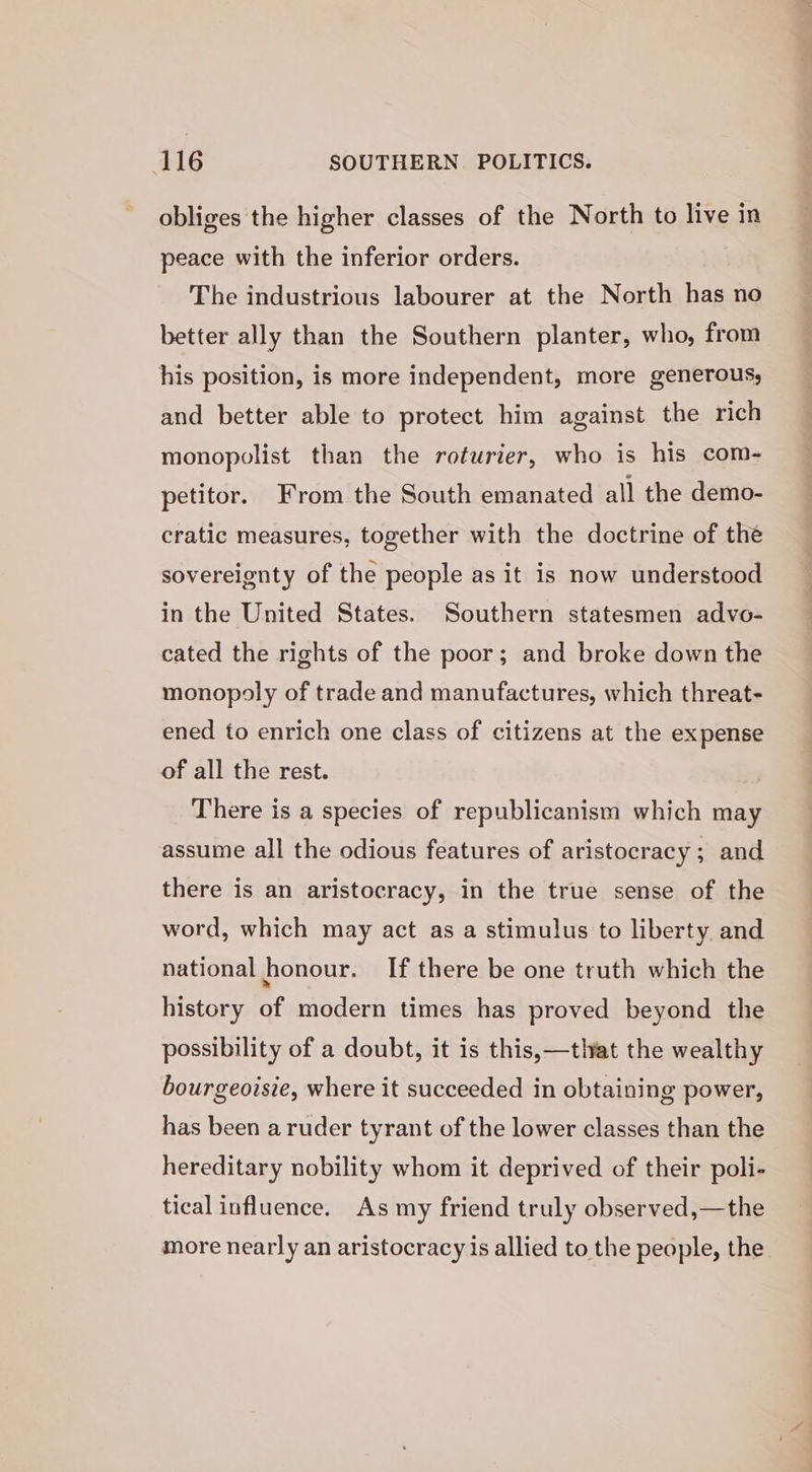 obliges the higher classes of the North to live in peace with the inferior orders. The industrious labourer at the North has no better ally than the Southern planter, who, from his position, is more independent, more generous; and better able to protect him against the rich monopolist than the roturier, who is his com- petitor. From the South emanated all the demo- cratic measures, together with the doctrine of the sovereignty of the people as it is now understood in the United States. Southern statesmen advo- cated the rights of the poor; and broke down the monopoly of trade and manufactures, which threat- ened to enrich one class of citizens at the expense of all the rest. There is a species of republicanism which may assume all the odious features of aristocracy ; and there is an aristocracy, in the true sense of the word, which may act as a stimulus to liberty. and national honour. If there be one truth which the history of modern times has proved beyond the possibility of a doubt, it is this,—that the wealthy bourgeoisie, where it succeeded in obtaining power, has been a ruder tyrant of the lower classes than the hereditary nobility whom it deprived of their poli- tical influence. As my friend truly observed,—the more nearly an aristocracy is allied to the people, the