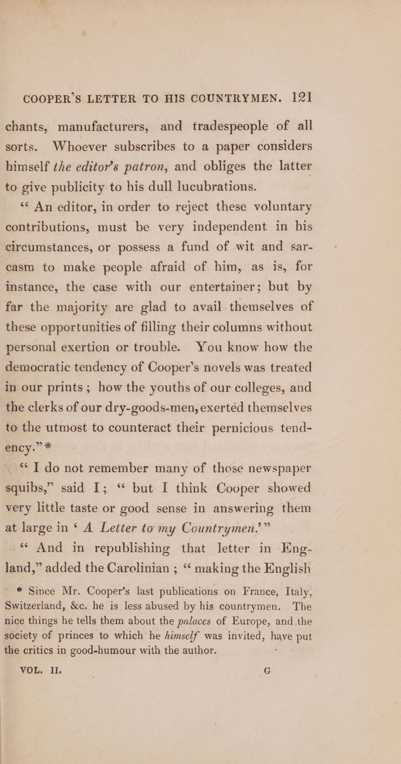 chants, manufacturers, and tradespeople of all sorts. Whoever subscribes to a paper considers himself the editor’s patron, and obliges the latter to give publicity to his dull lucubrations. ‘&lt; An editor, in order to reject these voluntary contributions, must be very independent in his circumstances, or possess a fund of wit and sar- casm to make people afraid of him, as is, for instance, the case with our entertainer; but by far the majority are glad to avail themselves of these opportunities of filling their columns without personal exertion or trouble. You know how the democratic tendency of Cooper’s novels was treated in our prints; how the youths of our colleges, and the clerks of our dry-goods-men, exertéd themselves to the utmost to counteract their pernicious tend- ency.” * ©] do not remember many of those newspaper squibs,” said I; ‘ but I think Cooper showed very little taste or good sense in answering them at large in ‘ A Letter to my Countrymen.’” ‘** And in republishing that letter in Eng- land,” added the Carolinian ; “‘ making the English * Since Mr. Cooper’s last publications on France, Italy, Switzerland, &amp;c. he is less abused by his countrymen. The nice things he tells them about the palaces of Europe, and the society of princes to which he himself was invited, have put the critics in good-humour with the author. VOL. Il. | G