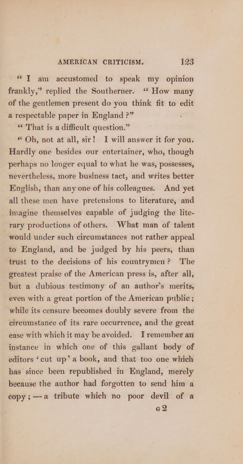 ~* T am accustomed to speak my opinion 3 frankly,” replied the Southerner. ‘* How many of the gentlemen present do you think fit to edit a respectable paper in England ?” ‘¢ That is a difficult question.” “ Oh, not at all, sir! I will answer it for you. Hardly one besides our entertainer, who, though perhaps no longer equal to what he was, possesses, nevertheless, more business tact, and writes better English, than any one of his colleagues. And yet all these men have pretensions to literature, and imagine themselves capable of judging the lite- rary productions of others. What man of talent would under such circumstances not rather appeal to England, and be judged by his peers, than trust to the decisions of his countrymen? The greatest praise of the American press is, after all, but a dubious testimony of an author’s merits, even with a great portion of the American public ; while its censure becomes doubly severe from the circumstance of its rare occurrence, and the great ease with which it may be avoided. I remember an instance in which one of this gallant body of editors ‘cut up’ a book, and that too one which has since been republished in England, merely because the author had forgotten to send him a copy;—a tribute which no poor devil of a G2