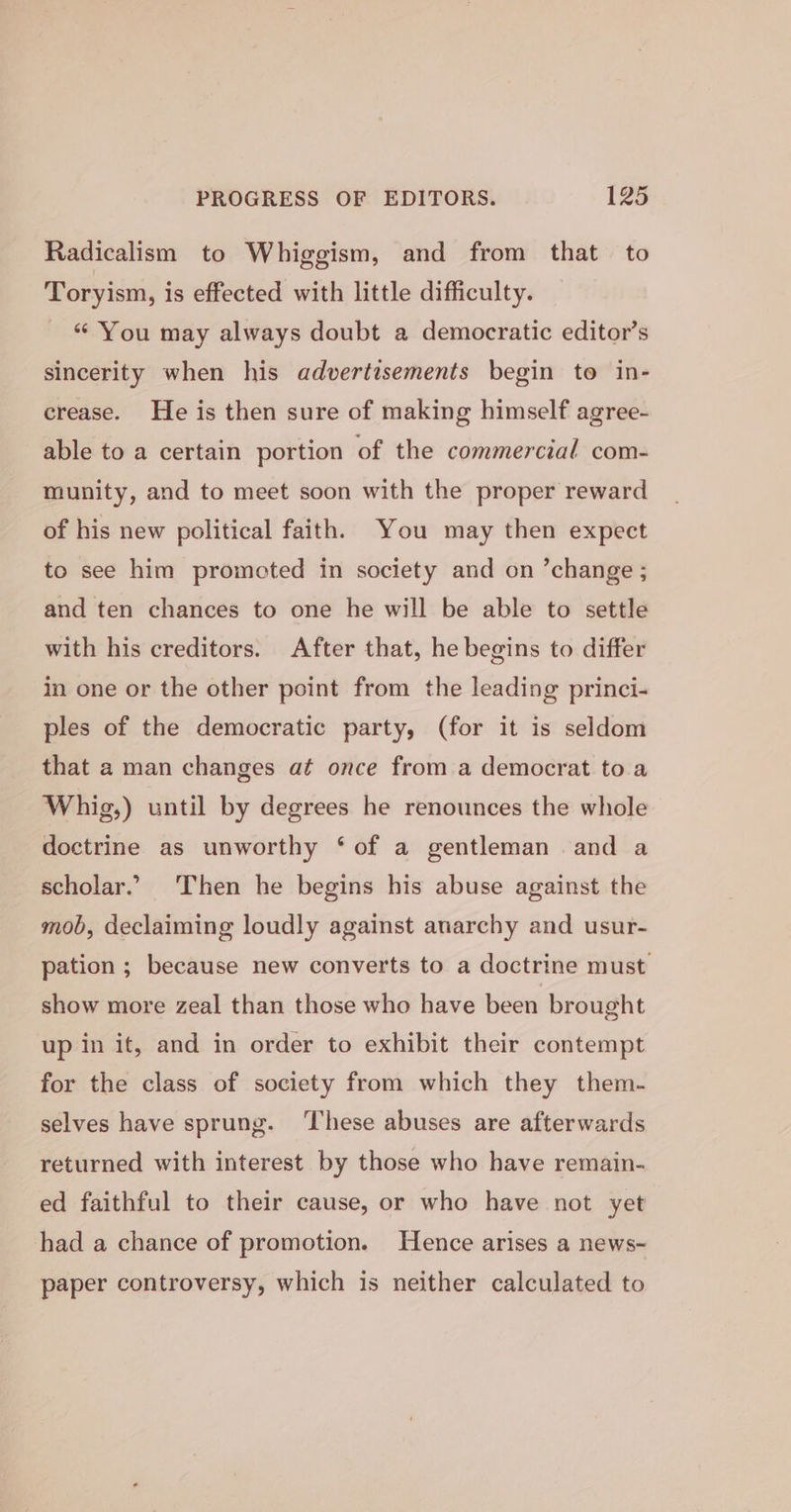 Radicalism to Whiggism, and from that to Toryism, is effected with little difficulty. “ You may always doubt a democratic editor’s sincerity when his advertisements begin to in- crease. He is then sure of making himself agree- able to a certain portion of the commercial com- munity, and to meet soon with the proper reward of his new political faith, You may then expect to see him promoted in society and on ’change ; and ten chances to one he will be able to settle with his creditors. After that, he begins to differ in one or the other point from the leading princi- ples of the democratic party, (for it is seldom that a man changes at once from a democrat to a Whig,) until by degrees he renounces the whole doctrine as unworthy ‘ of a gentleman and a scholar.’ Then he begins his abuse against the mob, declaiming loudly against anarchy and usur- pation ; because new converts to a doctrine must show more zeal than those who have been brought up in it, and in order to exhibit their contempt for the class of society from which they them- selves have sprung. These abuses are afterwards returned with interest by those who have remain- ed faithful to their cause, or who have not yet had a chance of promotion. Hence arises a news- paper controversy, which is neither calculated to