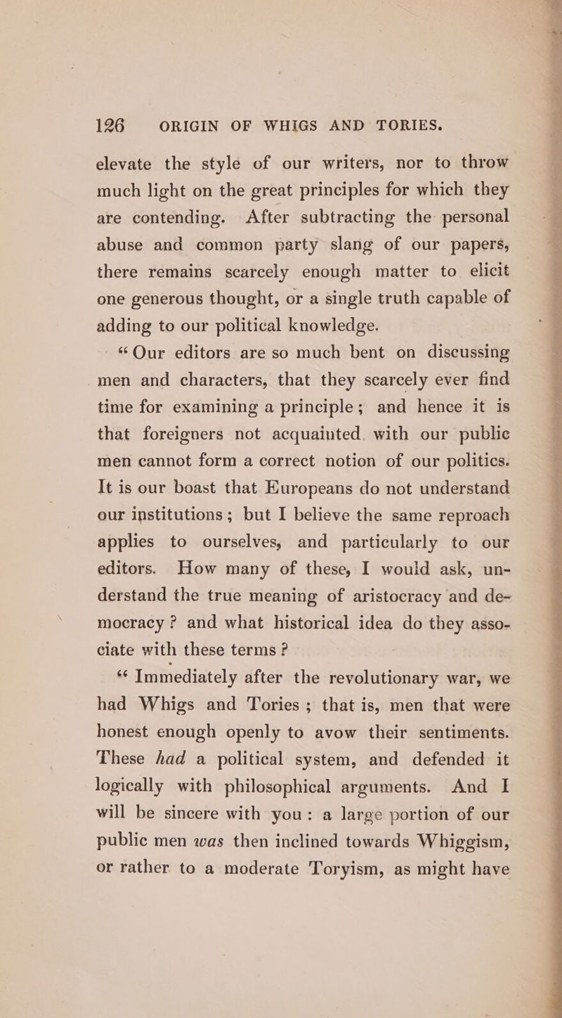 elevate the style of our writers, nor to throw much light on the great principles for which they are contending. After subtracting the personal abuse and common party slang of our papers, there remains scarcely enough matter to elicit one generous thought, or a single truth capable of adding to our political knowledge. ‘Our editors are so much bent on discussing -men and characters, that they scarcely ever find time for examining a principle; and hence it is that foreigners not acquainted. with our public men cannot form a correct notion of our politics. It is our boast that Europeans do not understand our institutions ; but I believe the same reproach applies to ourselves, and particularly to our editors. How many of these, I would ask, un- derstand the true meaning of aristocracy and de- mocracy ? and what historical idea do they asso- ciate with these terms ? as Immediately after the revolutionary war, we had Whigs and Tories ; that is, men that were honest enough openly to avow their sentiments. These had a political system, and defended it logically with philosophical arguments. And I will be sincere with you: a large portion of our public men was then inclined towards Whiggism, or rather to a moderate Toryism, as might have