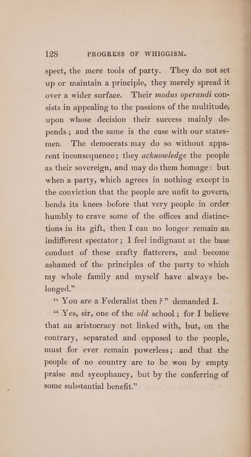 spect, the mere tools of party. They do not set up or maintain a principle, they merely spread it over a wider surface. Their modus operandi con- sists in appealing to the passions of the multitude, upon whose decision their success mainly de- pends ; and the same is the case with our states- men. The democrats may do so without appa-_ rent inconsequence; they acknowledge the people as their sovereign, and may do them homage: but when a party, which agrees in nothing except in the conviction that the people are unfit to govern, bends its knees before that very people in order humbly to crave some of the offices and distinc- tions in its gift, then I can no longer remain an indifferent spectator ; I feel indignant at the base conduct of these crafty flatterers, and become ashamed of the principles of the party to which my whole family and myself have always be- longed.” 3 ‘** You are a Federalist then ?” demanded I. ‘¢ Yes, sir, one of the old school; for I believe that an aristocracy not linked with, but, on the contrary, separated and opposed to the people, must for ever remain powerless; and that the people of no country are to be won by empty praise and sycophancy, but by the conferring of some substantial benefit.”