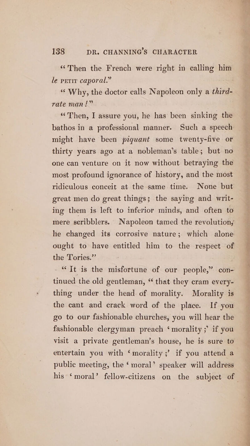 ‘Then the French were right in calling him le petit caporal.” ‘© Why, the doctor calls Napoleon only a third- rate man!” ‘‘Then, I assure you, he has been sinking the bathos in a professional manner. Such a speech might have been piquant some twenty-five or thirty years ago at a nobleman’s table; but no one can venture on it now without betraying the most profound ignorance of history, and the most ridiculous conceit at the same time. None but great men do great things; the saying and writ- ing them is left to inferior minds, and often to he changed its corrosive nature; which alone ought to have entitled him to the respect of the Tories.” ‘“‘ It is the misfortune of our people,” con- tinued the old gentleman, “ that they cram every- thing under the head of morality. Morality is the cant and crack word of the place. If you go to our fashionable churches, you will hear the fashionable clergyman preach ‘morality ;’ if you Visit a private gentleman’s house, he is sure to entertain you with ‘morality ;’ if you attend a public meeting, the ‘ moral’ speaker will address nea de ar) Pe SS e