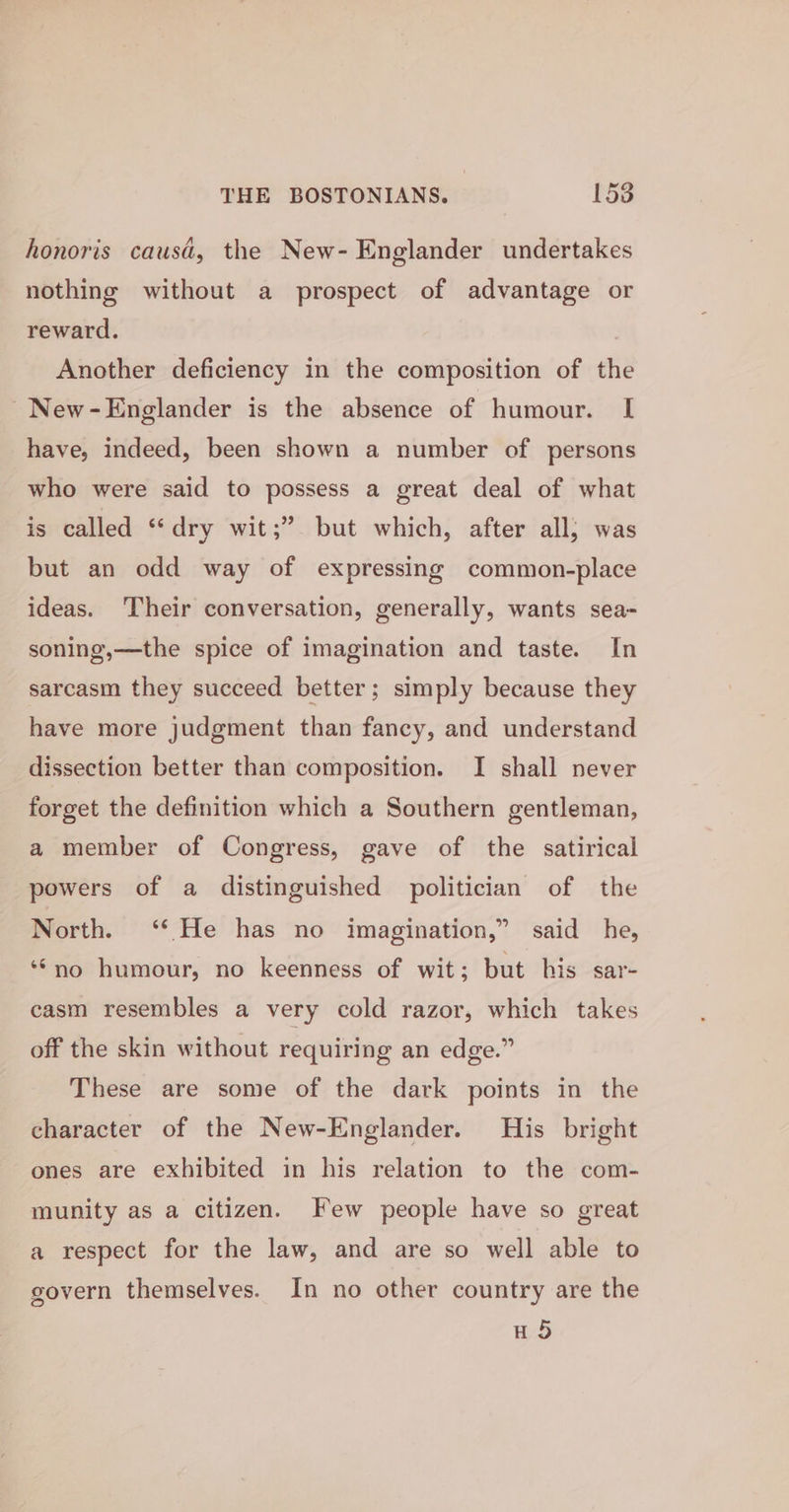 honoris causa, the New- Englander undertakes nothing without a prospect of advantage or reward. Another deficiency in the composition of the New-Englander is the absence of humour. I have, indeed, been shown a number of persons who were said to possess a great deal of what is called “dry wit;” but which, after all; was but an odd way of expressing common-place ideas. Their conversation, generally, wants sea-~ soning,—the spice of imagination and taste. In sarcasm they succeed better; simply because they have more judgment than fancy, and understand dissection better than composition. I shall never forget the definition which a Southern gentleman, a member of Congress, gave of the satirical powers of a distinguished politician of the North. ‘* He has no imagination,” said he, ‘‘no humour, no keenness of wit; but his sar- casm resembles a very cold razor, which takes off the skin without requiring an edge.” These are some of the dark points in the character of the New-Englander. His bright ones are exhibited in his relation to the com- munity as a citizen. Few people have so great a respect for the law, and are so well able to govern themselves. In no other country are the H5