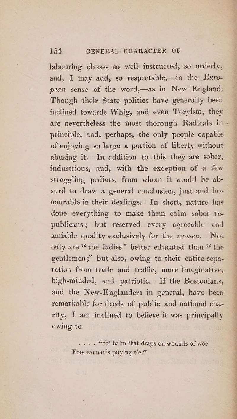 labouring classes so well instructed, so orderly, and, I may add, so respectable,—in the Huro- pean sense of the word,—as in New England. Though their State politics have generally been inclined towards Whig, and even Toryism, they principle, and, perhaps, the only people capable of enjoying so large a portion of liberty without abusing it. In addition to this they are sober, industrious, and, with the exception of a few straggling pediars, from whom it would be ab- surd to draw a general conclusion, just and ho- nourable in their dealings. In short, nature has done everything to make them calm sober re- publicans; but reserved every agreeable and amiable quality exclusively for the women. Not gentlemen ;” but also, owing to their entire sepa- ration from trade and traffic, more imaginative, high-minded, and_ patriotic. If the Bostonians, and the New-Englanders in general, have been remarkable for deeds of public and national cha- rity, I am inclined to believe it was principally owing to . “th’ balm that -draps on wounds of woe Frae woman’s pitying e’e.” alla final