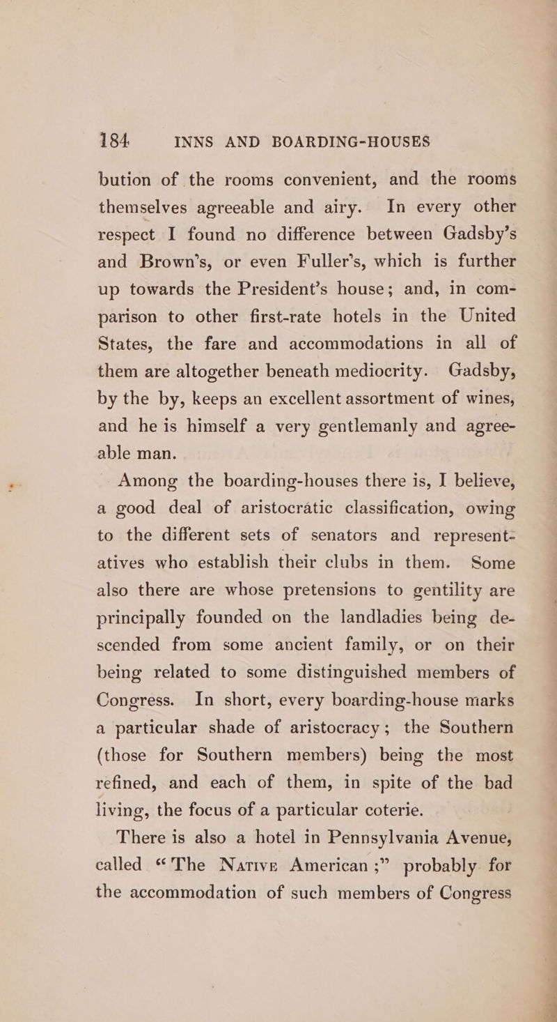 bution of the rooms convenient, and the rooms themselves agreeable and airy. In every other respect I found no difference between Gadsby’s and Brown’s, or even Fuller’s, which is further up towards the President’s house; and, in com- parison to other first-rate hotels in the United States, the fare and accommodations in all of them are altogether beneath mediocrity. Gadsby, by the by, keeps an excellent assortment of wines, and he is himself a very gentlemanly and agree- able man. Among the boarding-houses there is, I believe, a good deal of aristocratic classification, owing to the different sets of senators and _ represent- atives who establish their clubs in them. Some also there are whose pretensions to gentility are principally founded on the landladies being de- scended from some ancient family, or on their being related to some distinguished members of Congress. In short, every boarding-house marks a particular shade of aristocracy; the Southern (those for Southern members) being the most refined, and each of them, in spite of the bad living, the focus of a particular coterie. There is also a hotel in Pennsylvania Avenue, 9 probably for called “The Native American ;’ the accommodation of such members of Congress