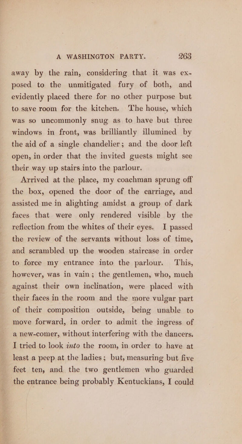 away by the rain, considering that it was ex- posed to the unmitigated fury of both, and evidently placed there for no other purpose but to save room for the kitchen. The house, which was so uncommonly snug as to have but three windows in front, was brilliantly illumined by the aid of a single chandelier; and the door left open, in order that the invited guests might see their way up stairs into the parlour. Arrived at the place, my coachman sprung off the box, opened the door of the carriage, and assisted me in alighting amidst a group of dark faces that were only rendered visible by the reflection from the whites of their eyes. I passed the review of the servants without loss of time, and scrambled up the wooden staircase in order to force my entrance into the parlour. This, however, was in vain; the gentlemen, who, much against their own inclination, were placed with their faces in the room and the more vulgar part of their composition outside, being unable to move forward, in order to admit the ingress of a new-comer, without interfering with the dancers. I tried to look znto the room, in order to have at least a peep at the ladies; but, measuring but five feet ten, and the two gentlemen who guarded the entrance being probably Kentuckians, I could