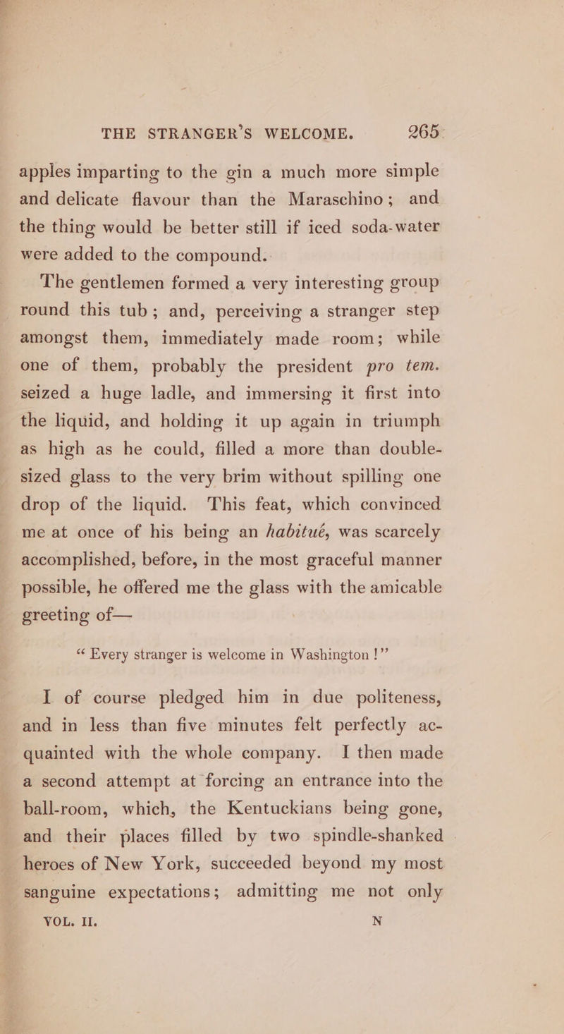 THE STRANGER’S WELCOME. 265- apples imparting to the gin a much more simple and delicate flavour than the Maraschino; and the thing would be better still if iced soda-water were added to the compound.. The gentlemen formed a very interesting group round this tub; and, perceiving a stranger step amongst them, immediately made room; while one of them, probably the president pro tem. seized a huge ladle, and immersing it first into the liquid, and holding it up again in triumph as high as he could, filled a more than double- sized glass to the very brim without spilling one drop of the liquid. This feat, which convinced me at once of his being an habitué, was scarcely accomplished, before, in the most graceful manner possible, he offered me the glass with the amicable greeting of— “&lt; Every stranger is welcome in Washington !”’ I of course pledged him in due politeness, and in less than five minutes felt perfectly ac- quainted with the whole company. I then made a second attempt at forcing an entrance into the ball-room, which, the Kentuckians being gone, and their places filled by two spindle-shanked heroes of New York, succeeded beyond my most - sanguine expectations; admitting me not only VOL. II. N