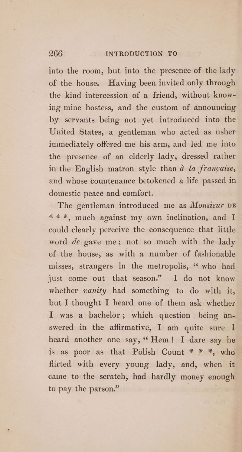 into the room, but into the presence of the lady of the house. Having been invited only through the kind intercession of a friend, without know- ing mine hostess, and the custom of announcing by servants being not yet introduced into the United States, a gentleman who acted as usher immediately offered me his arm, and led me into the presence of an elderly lady, dressed rather in the English matron style than a la francaise, and whose countenance betokened a life passed in domestic peace and comfort. The gentleman introduced me as Monsteur DE * * *, much against my own inclination, and I could clearly perceive the consequence that little word de gave me; not so much with the lady of the house, as with a number of fashionable misses, strangers in the metropolis, ‘* who had just come out that season.” I do not know whether vanity had something to do with it, but I thought I heard one of them ask whether I was a bachelor; which question being an- swered in the affirmative, I am quite sure I heard another one say, “‘ Hem! I dare say he is as poor as that Polish Count * * *, who flirted with every young lady, and, when it came to the scratch, had hardly money enough to pay the parson.” |