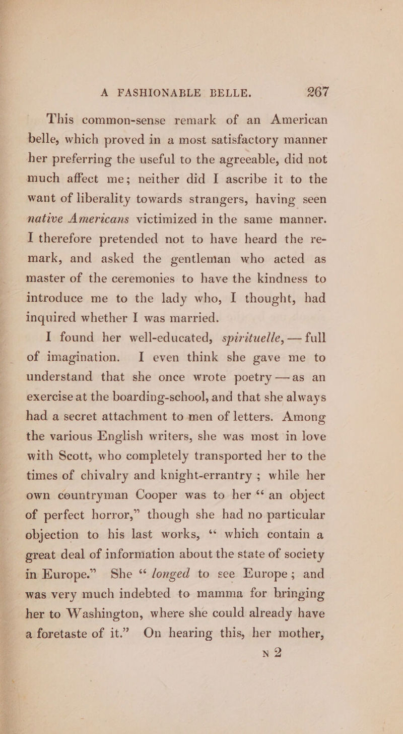 This common-sense remark of an American belle, which proved in a most satisfactory manner her preferring the useful to the agreeable, did not much affect me; neither did I ascribe it to the want of liberality towards strangers, having seen native Americans victimized in the same manner. I therefore pretended not to have heard the re- mark, and asked the gentleman who acted as master of the ceremonies to have the kindness to introduce me to the lady who, I thought, had inquired whether I was married. I found her well-educated, spirituel/e, — full of imagination. I even think she gave me to understand that she once wrote poetry —as an exercise at the boarding-school, and that she always had a secret attachment to men of letters. Among the various English writers, she was most in love with Scott, who completely transported her to the times of chivalry and knight-errantry ; while her own countryman Cooper was to her ‘* an object of perfect horror,” though she had no particular objection to his last works, ‘* which contain a great deal of information about the state of society in Europe.” She “ /onged to see Europe; and was very much indebted to mamma for bringing her to Washington, where she could already have a foretaste of it.’ On hearing this, her mother, n2